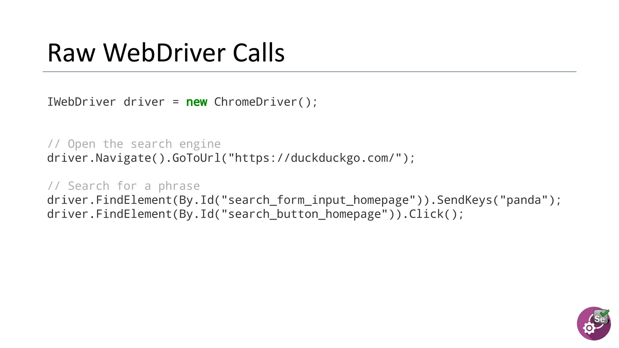 IWebDriver driver = new ChromeDriver();
// Open the search engine
driver.Navigate().GoToUrl("https://duckduckgo.com/");
// Search for a phrase
driver.FindElement(By.Id("search_form_input_homepage")).SendKeys("panda");
driver.FindElement(By.Id("search_button_homepage")).Click();
 