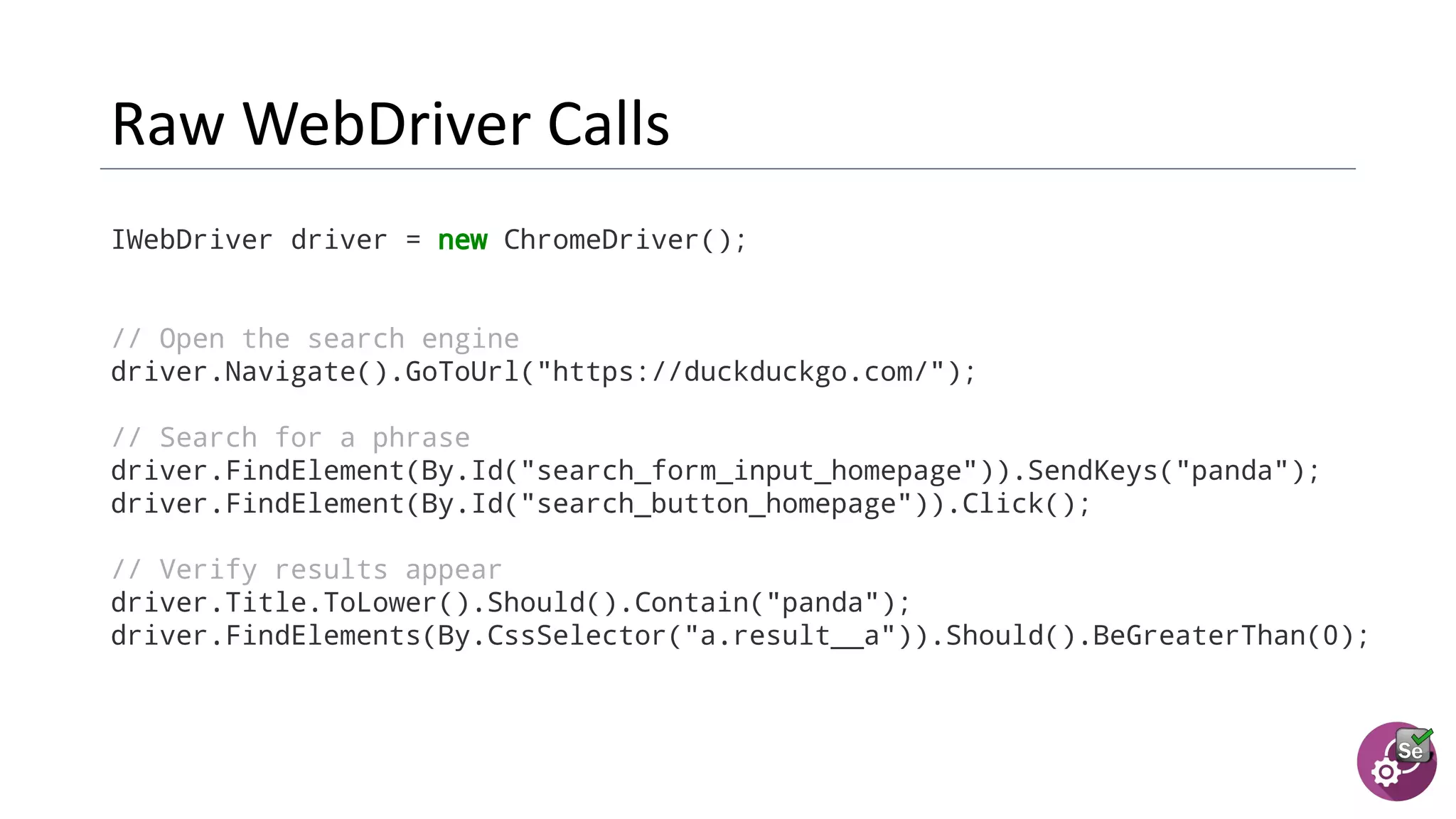 IWebDriver driver = new ChromeDriver();
// Open the search engine
driver.Navigate().GoToUrl("https://duckduckgo.com/");
// Search for a phrase
driver.FindElement(By.Id("search_form_input_homepage")).SendKeys("panda");
driver.FindElement(By.Id("search_button_homepage")).Click();
// Verify results appear
driver.Title.ToLower().Should().Contain("panda");
driver.FindElements(By.CssSelector("a.result__a")).Should().BeGreaterThan(0);
 
