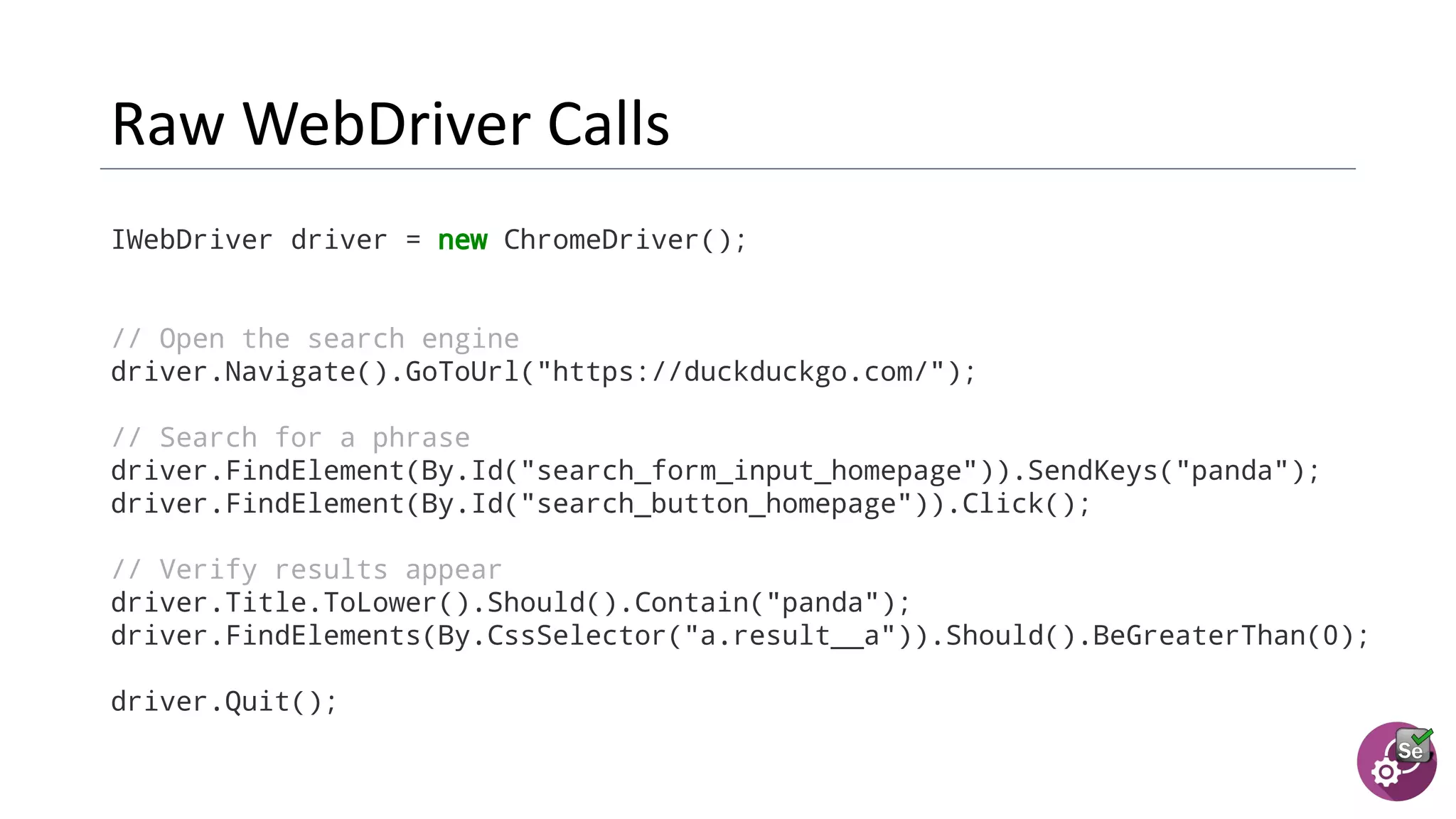 IWebDriver driver = new ChromeDriver();
// Open the search engine
driver.Navigate().GoToUrl("https://duckduckgo.com/");
// Search for a phrase
driver.FindElement(By.Id("search_form_input_homepage")).SendKeys("panda");
driver.FindElement(By.Id("search_button_homepage")).Click();
// Verify results appear
driver.Title.ToLower().Should().Contain("panda");
driver.FindElements(By.CssSelector("a.result__a")).Should().BeGreaterThan(0);
driver.Quit();
 