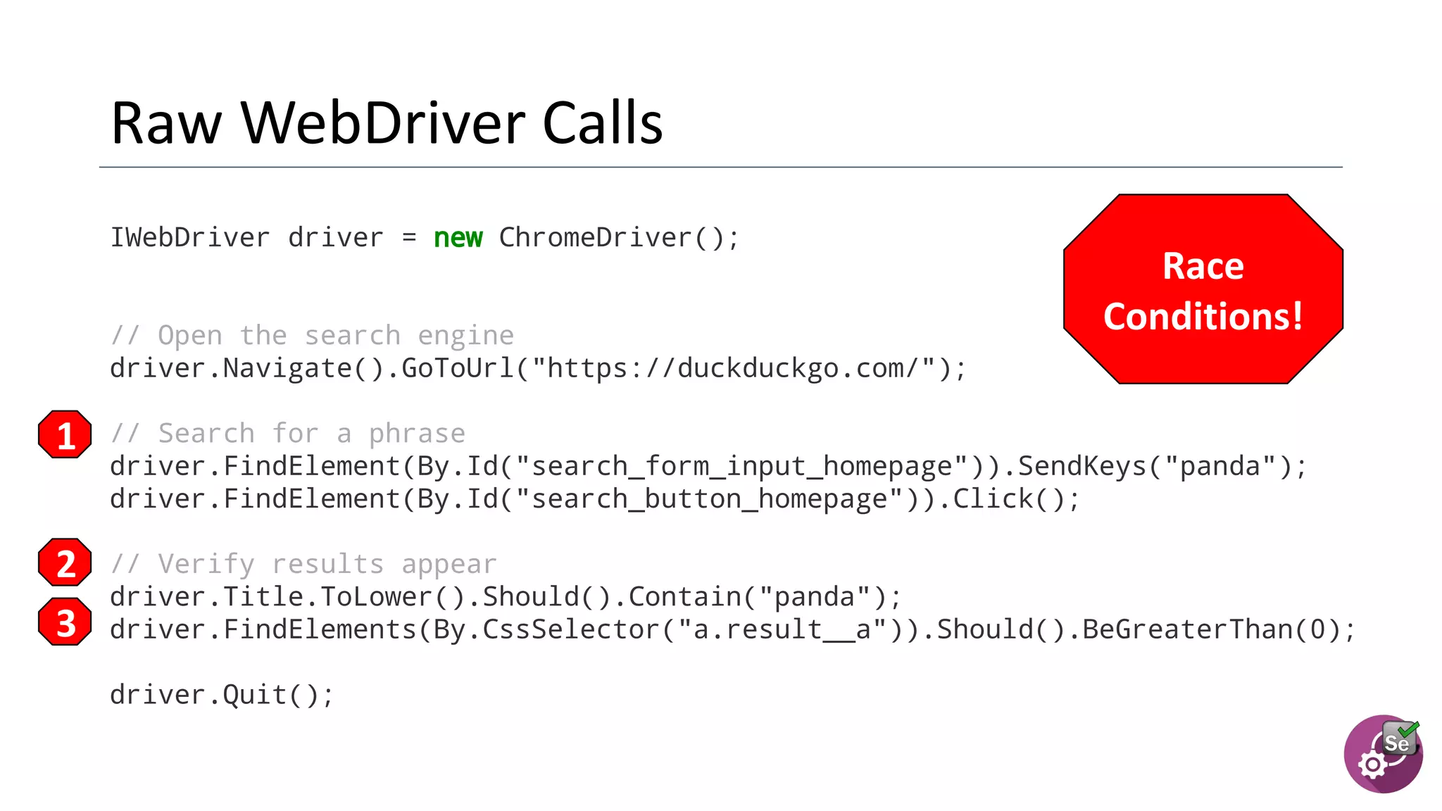 IWebDriver driver = new ChromeDriver();
// Open the search engine
driver.Navigate().GoToUrl("https://duckduckgo.com/");
// Search for a phrase
driver.FindElement(By.Id("search_form_input_homepage")).SendKeys("panda");
driver.FindElement(By.Id("search_button_homepage")).Click();
// Verify results appear
driver.Title.ToLower().Should().Contain("panda");
driver.FindElements(By.CssSelector("a.result__a")).Should().BeGreaterThan(0);
driver.Quit();
 
