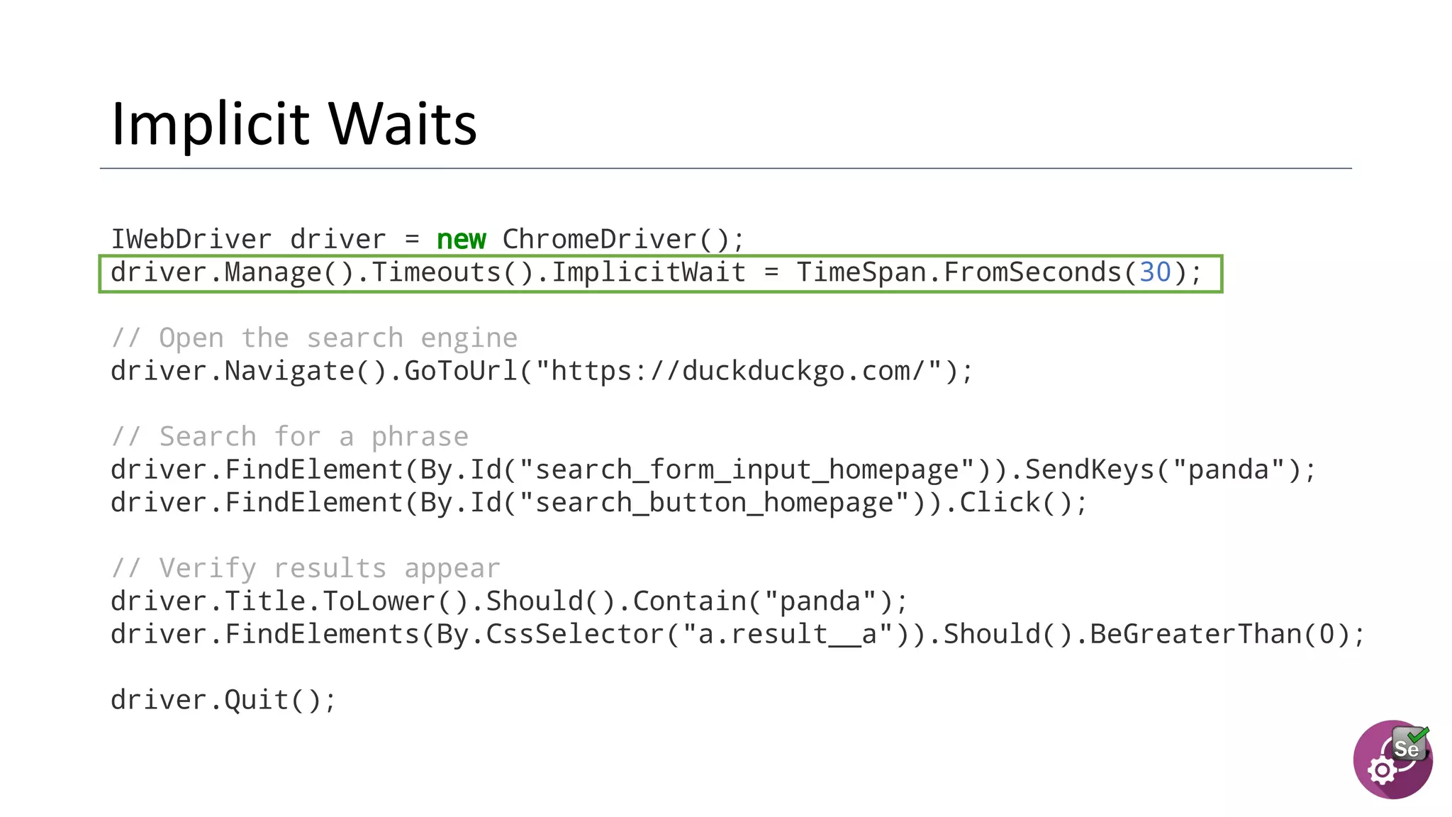 IWebDriver driver = new ChromeDriver();
driver.Manage().Timeouts().ImplicitWait = TimeSpan.FromSeconds(30);
// Open the search engine
driver.Navigate().GoToUrl("https://duckduckgo.com/");
// Search for a phrase
driver.FindElement(By.Id("search_form_input_homepage")).SendKeys("panda");
driver.FindElement(By.Id("search_button_homepage")).Click();
// Verify results appear
driver.Title.ToLower().Should().Contain("panda");
driver.FindElements(By.CssSelector("a.result__a")).Should().BeGreaterThan(0);
driver.Quit();
 