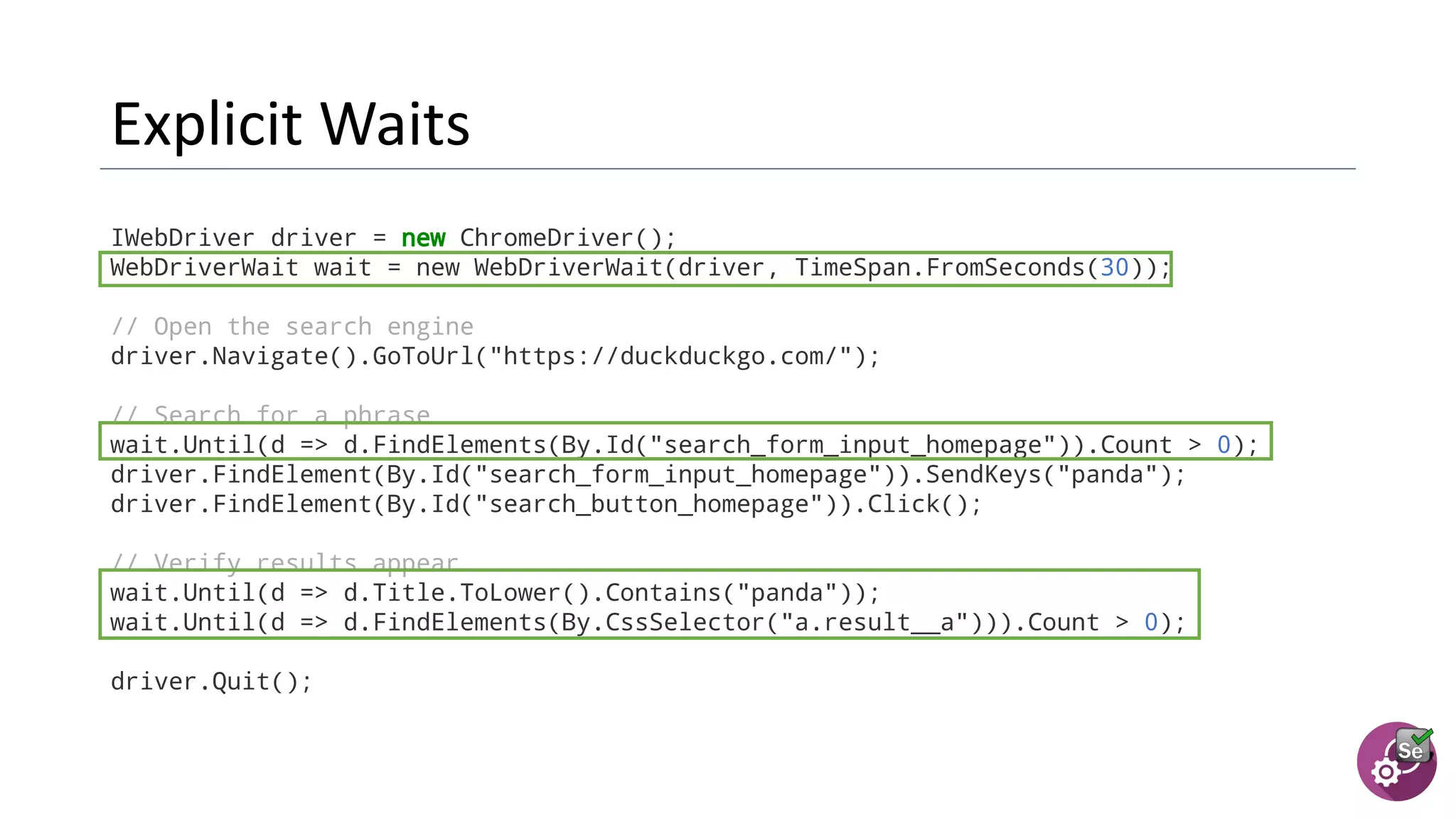 IWebDriver driver = new ChromeDriver();
WebDriverWait wait = new WebDriverWait(driver, TimeSpan.FromSeconds(30));
// Open the search engine
driver.Navigate().GoToUrl("https://duckduckgo.com/");
// Search for a phrase
wait.Until(d => d.FindElements(By.Id("search_form_input_homepage")).Count > 0);
driver.FindElement(By.Id("search_form_input_homepage")).SendKeys("panda");
driver.FindElement(By.Id("search_button_homepage")).Click();
// Verify results appear
wait.Until(d => d.Title.ToLower().Contains("panda"));
wait.Until(d => d.FindElements(By.CssSelector("a.result__a"))).Count > 0);
driver.Quit();
 