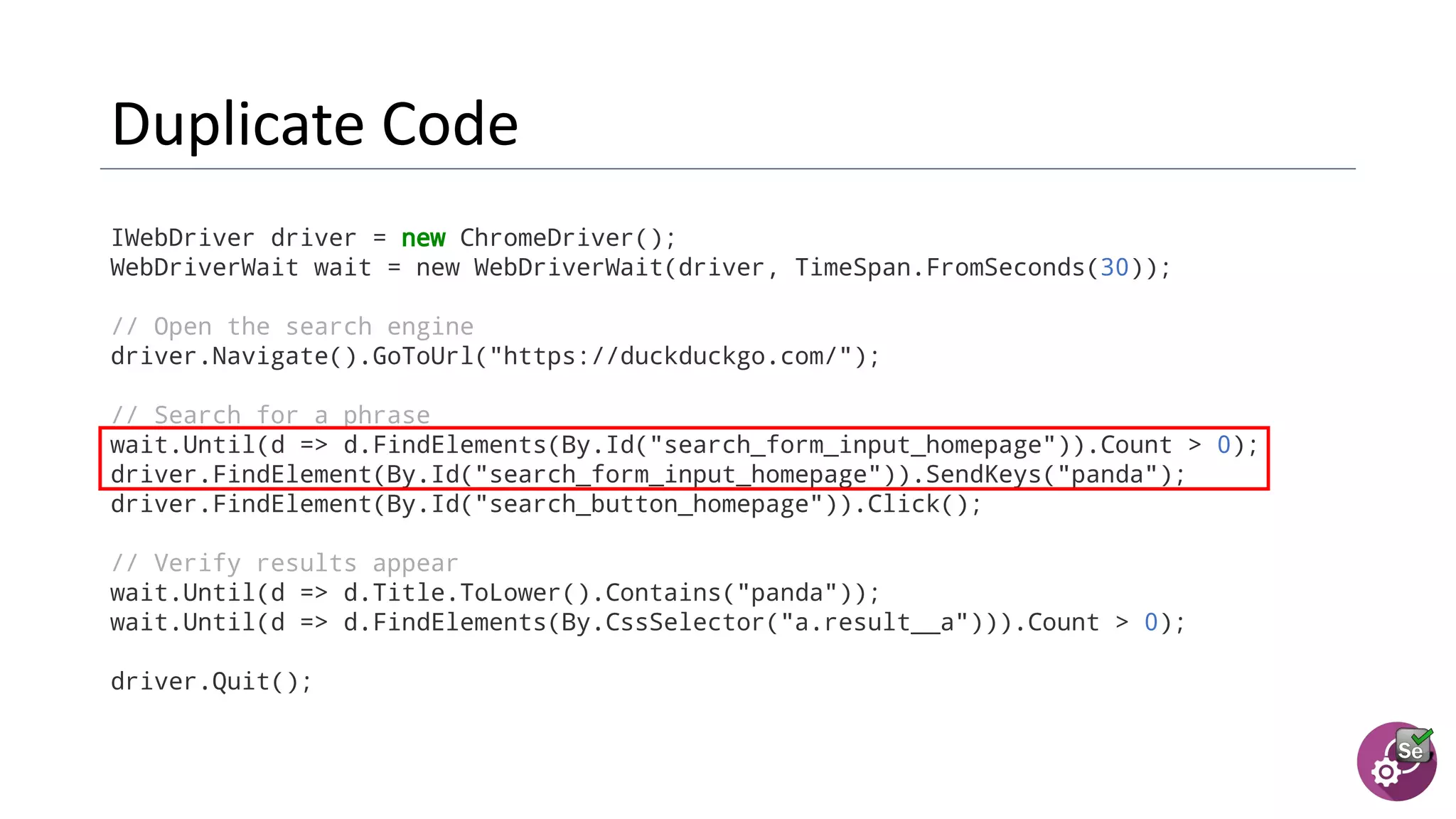 IWebDriver driver = new ChromeDriver();
WebDriverWait wait = new WebDriverWait(driver, TimeSpan.FromSeconds(30));
// Open the search engine
driver.Navigate().GoToUrl("https://duckduckgo.com/");
// Search for a phrase
wait.Until(d => d.FindElements(By.Id("search_form_input_homepage")).Count > 0);
driver.FindElement(By.Id("search_form_input_homepage")).SendKeys("panda");
driver.FindElement(By.Id("search_button_homepage")).Click();
// Verify results appear
wait.Until(d => d.Title.ToLower().Contains("panda"));
wait.Until(d => d.FindElements(By.CssSelector("a.result__a"))).Count > 0);
driver.Quit();
 