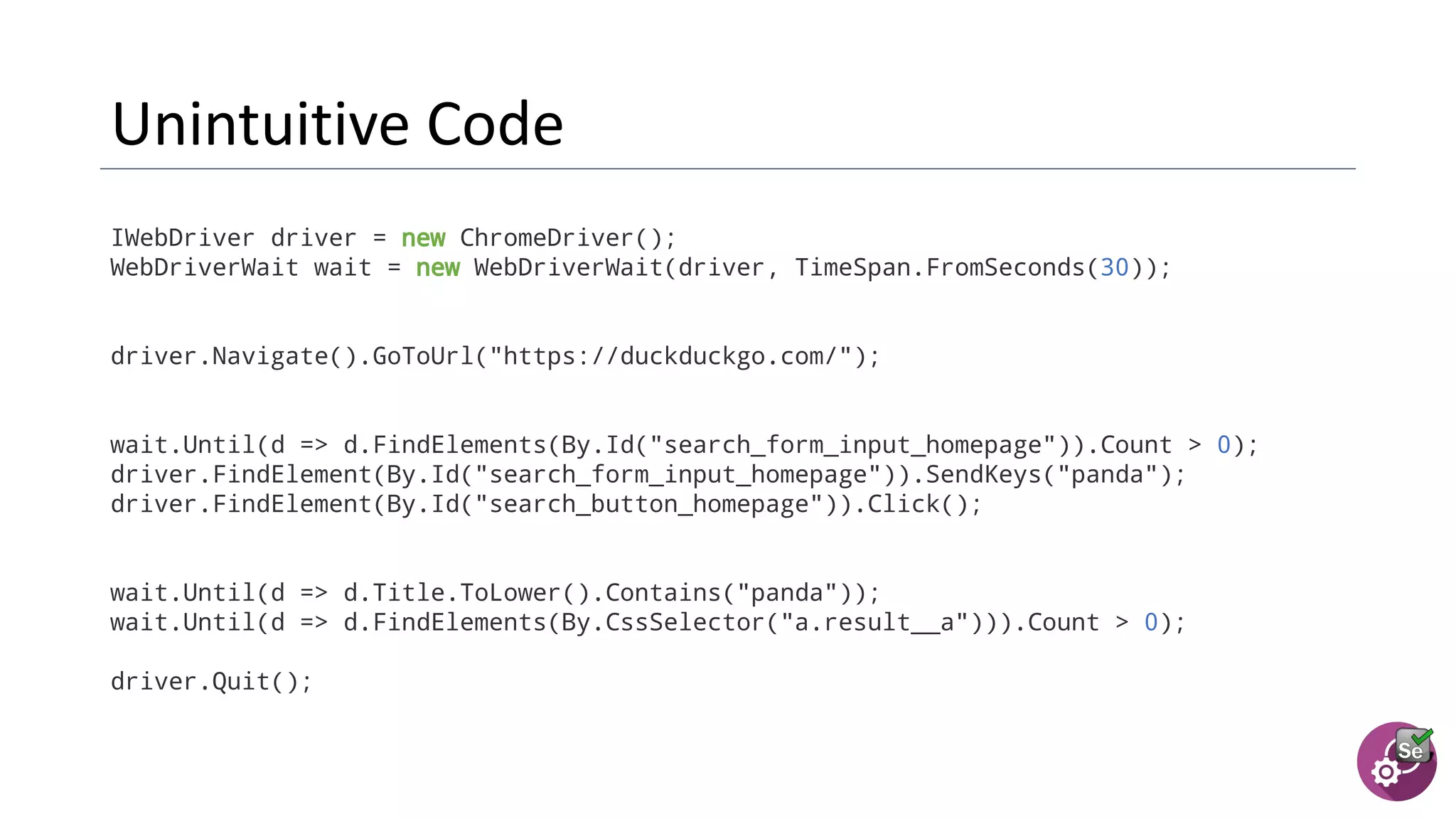 IWebDriver driver = new ChromeDriver();
WebDriverWait wait = new WebDriverWait(driver, TimeSpan.FromSeconds(30));
driver.Navigate().GoToUrl("https://duckduckgo.com/");
wait.Until(d => d.FindElements(By.Id("search_form_input_homepage")).Count > 0);
driver.FindElement(By.Id("search_form_input_homepage")).SendKeys("panda");
driver.FindElement(By.Id("search_button_homepage")).Click();
wait.Until(d => d.Title.ToLower().Contains("panda"));
wait.Until(d => d.FindElements(By.CssSelector("a.result__a"))).Count > 0);
driver.Quit();
 