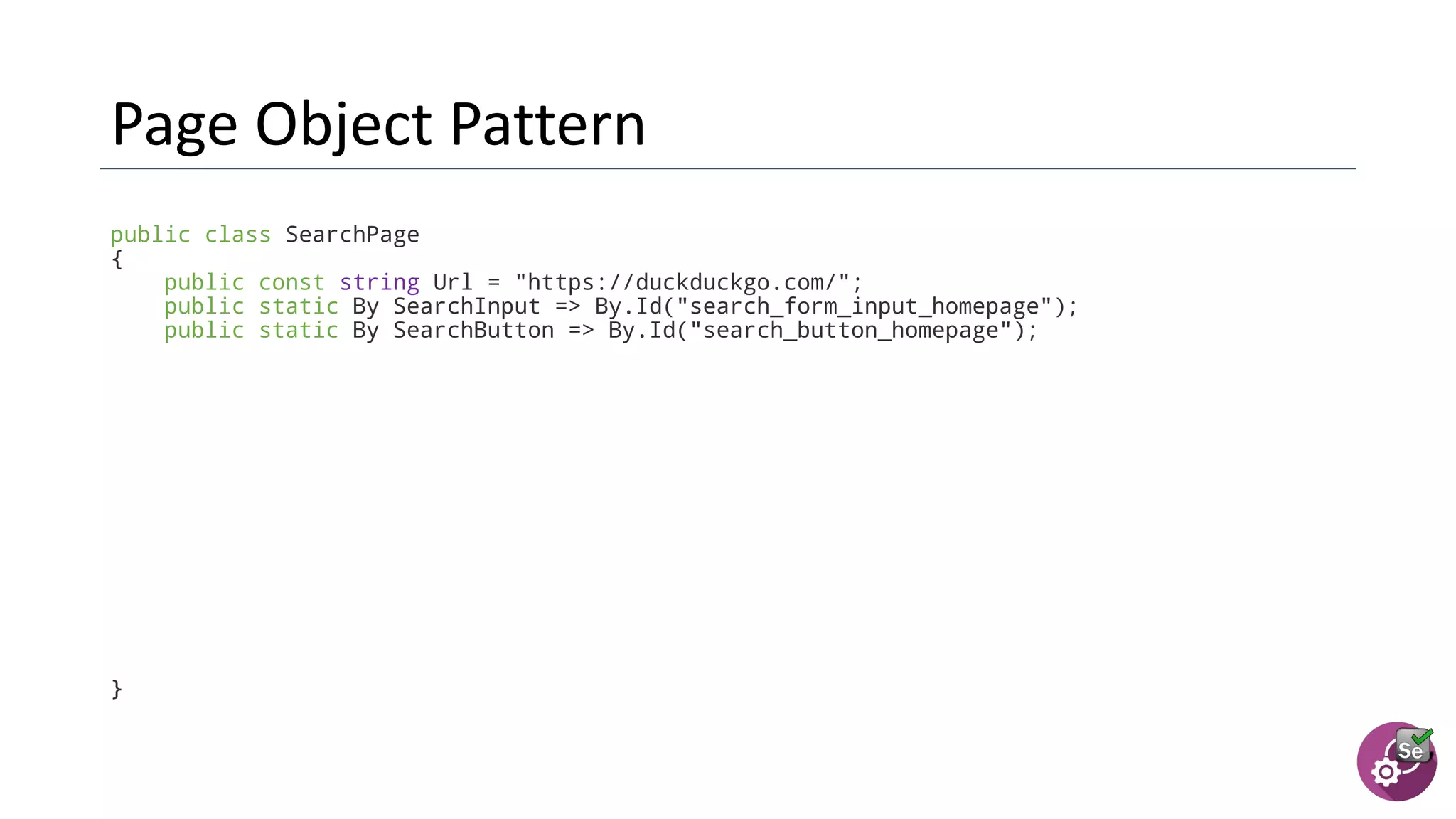 public class SearchPage
{
public const string Url = "https://duckduckgo.com/";
public static By SearchInput => By.Id("search_form_input_homepage");
public static By SearchButton => By.Id("search_button_homepage");
}
 