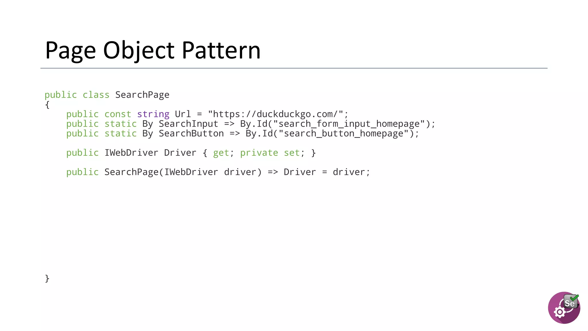 public class SearchPage
{
public const string Url = "https://duckduckgo.com/";
public static By SearchInput => By.Id("search_form_input_homepage");
public static By SearchButton => By.Id("search_button_homepage");
public IWebDriver Driver { get; private set; }
public SearchPage(IWebDriver driver) => Driver = driver;
}
 