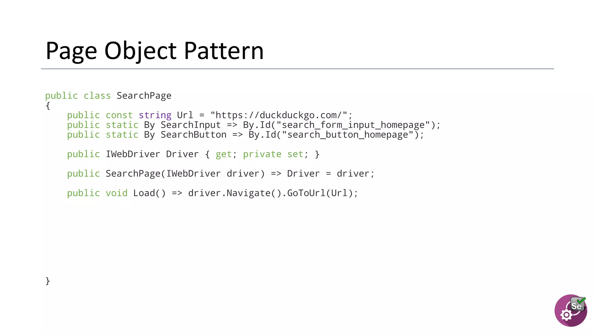 public class SearchPage
{
public const string Url = "https://duckduckgo.com/";
public static By SearchInput => By.Id("search_form_input_homepage");
public static By SearchButton => By.Id("search_button_homepage");
public IWebDriver Driver { get; private set; }
public SearchPage(IWebDriver driver) => Driver = driver;
public void Load() => driver.Navigate().GoToUrl(Url);
}
 