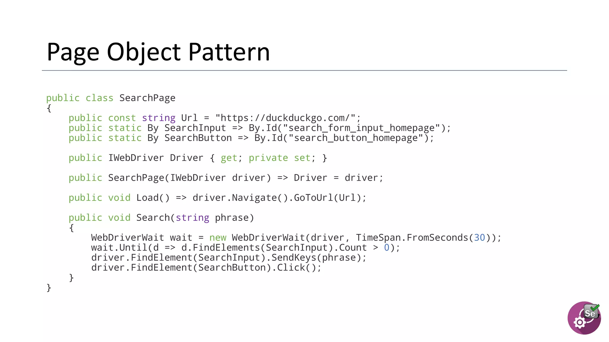 public class SearchPage
{
public const string Url = "https://duckduckgo.com/";
public static By SearchInput => By.Id("search_form_input_homepage");
public static By SearchButton => By.Id("search_button_homepage");
public IWebDriver Driver { get; private set; }
public SearchPage(IWebDriver driver) => Driver = driver;
public void Load() => driver.Navigate().GoToUrl(Url);
public void Search(string phrase)
{
WebDriverWait wait = new WebDriverWait(driver, TimeSpan.FromSeconds(30));
wait.Until(d => d.FindElements(SearchInput).Count > 0);
driver.FindElement(SearchInput).SendKeys(phrase);
driver.FindElement(SearchButton).Click();
}
}
 