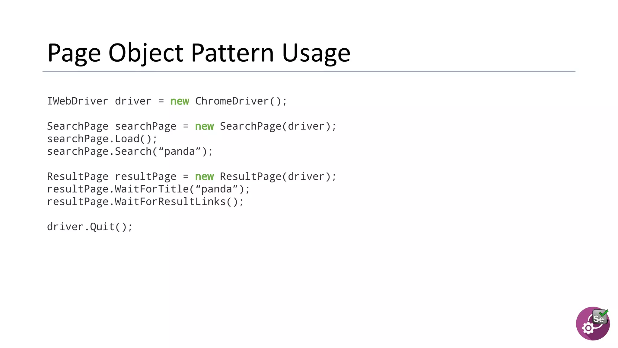 IWebDriver driver = new ChromeDriver();
SearchPage searchPage = new SearchPage(driver);
searchPage.Load();
searchPage.Search(“panda”);
ResultPage resultPage = new ResultPage(driver);
resultPage.WaitForTitle(“panda”);
resultPage.WaitForResultLinks();
driver.Quit();
 