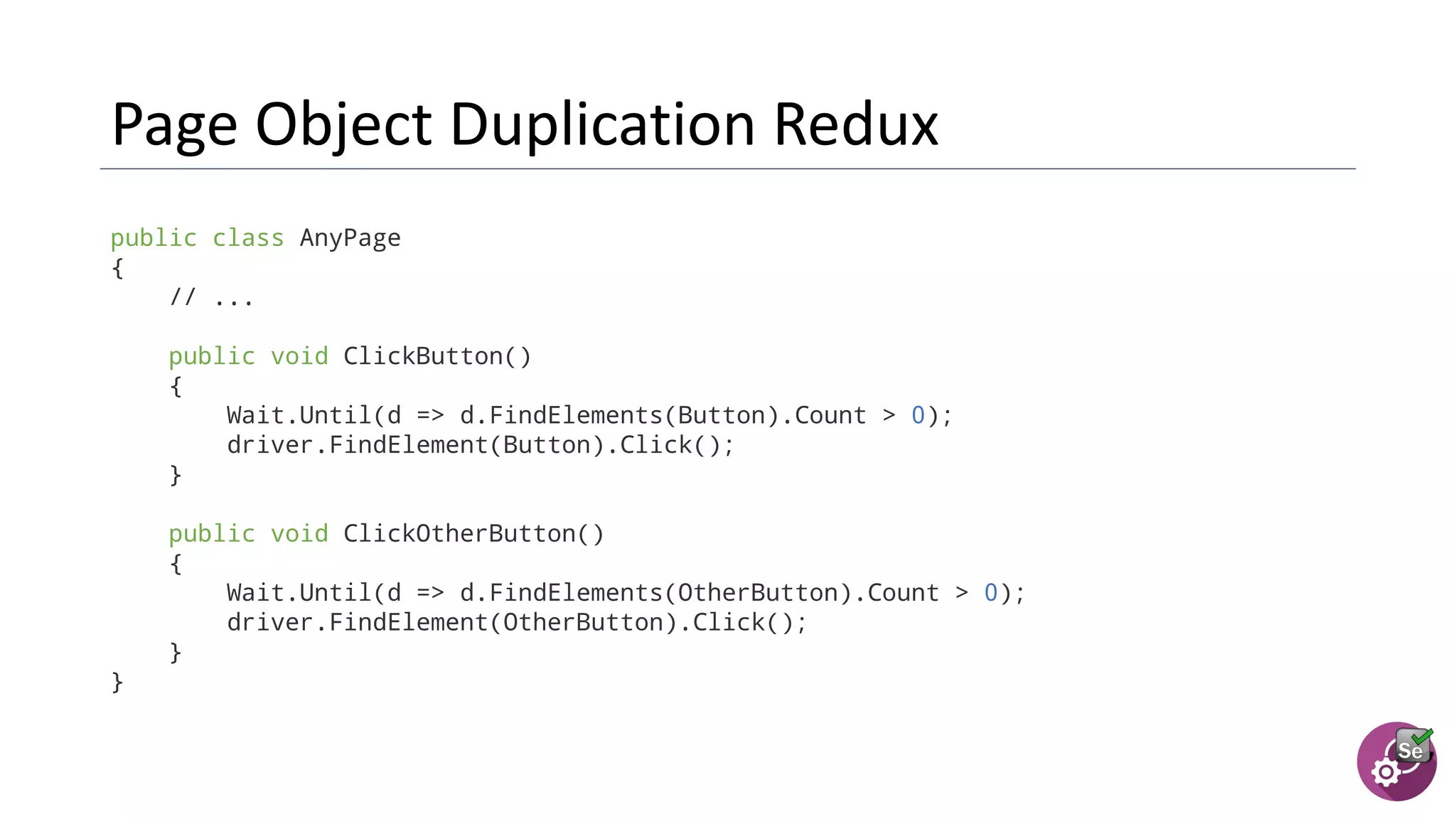 public class AnyPage
{
// ...
public void ClickButton()
{
Wait.Until(d => d.FindElements(Button).Count > 0);
driver.FindElement(Button).Click();
}
public void ClickOtherButton()
{
Wait.Until(d => d.FindElements(OtherButton).Count > 0);
driver.FindElement(OtherButton).Click();
}
}
 