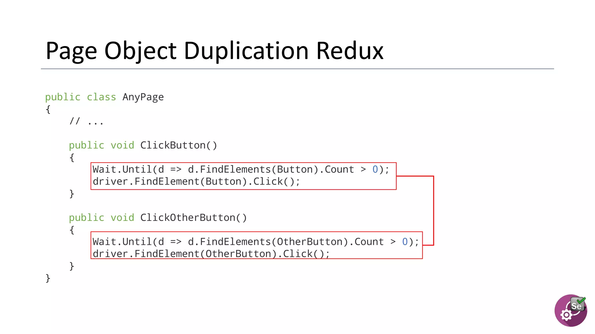 public class AnyPage
{
// ...
public void ClickButton()
{
Wait.Until(d => d.FindElements(Button).Count > 0);
driver.FindElement(Button).Click();
}
public void ClickOtherButton()
{
Wait.Until(d => d.FindElements(OtherButton).Count > 0);
driver.FindElement(OtherButton).Click();
}
}
 