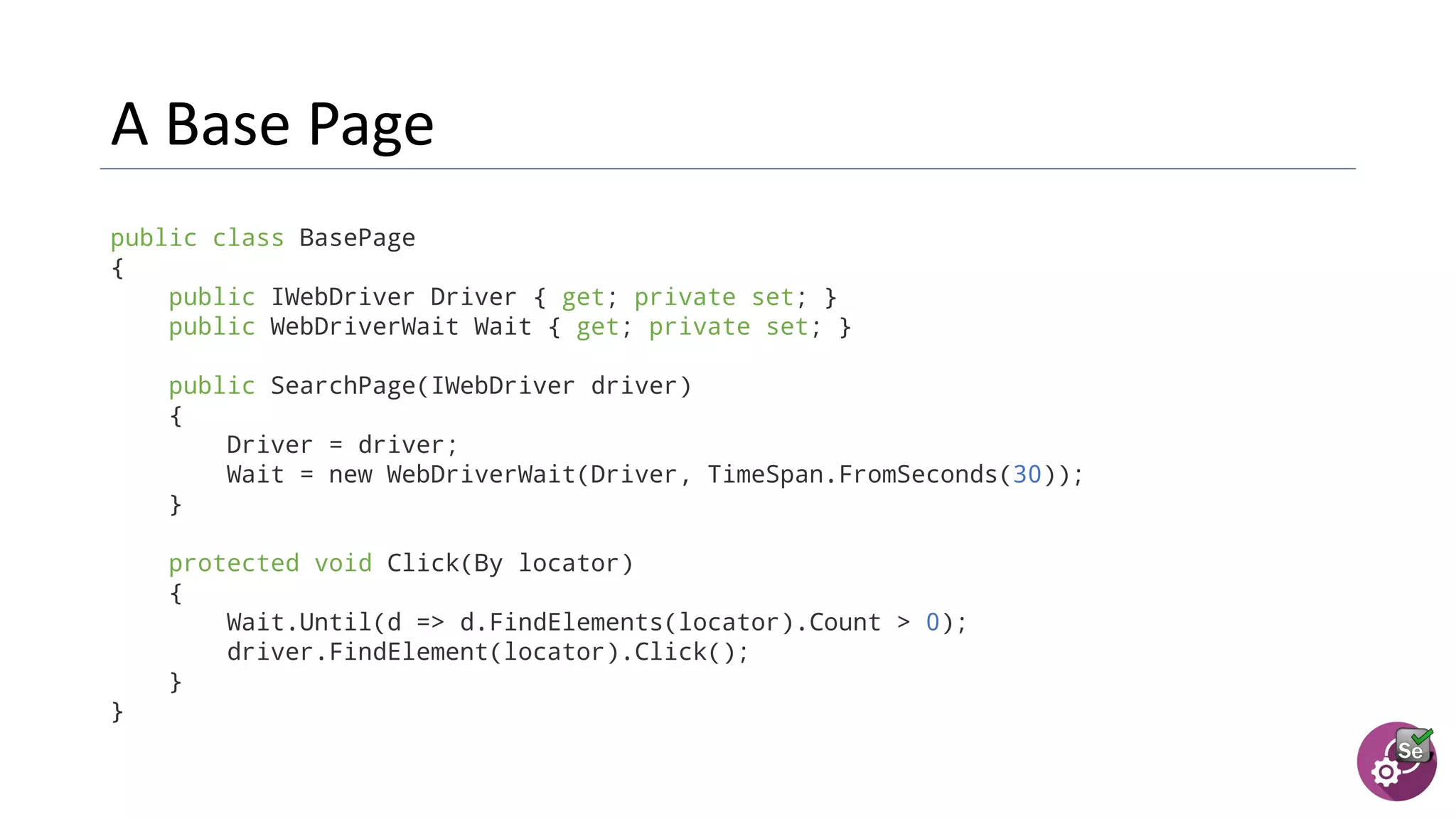 public class BasePage
{
public IWebDriver Driver { get; private set; }
public WebDriverWait Wait { get; private set; }
public SearchPage(IWebDriver driver)
{
Driver = driver;
Wait = new WebDriverWait(Driver, TimeSpan.FromSeconds(30));
}
protected void Click(By locator)
{
Wait.Until(d => d.FindElements(locator).Count > 0);
driver.FindElement(locator).Click();
}
}
 