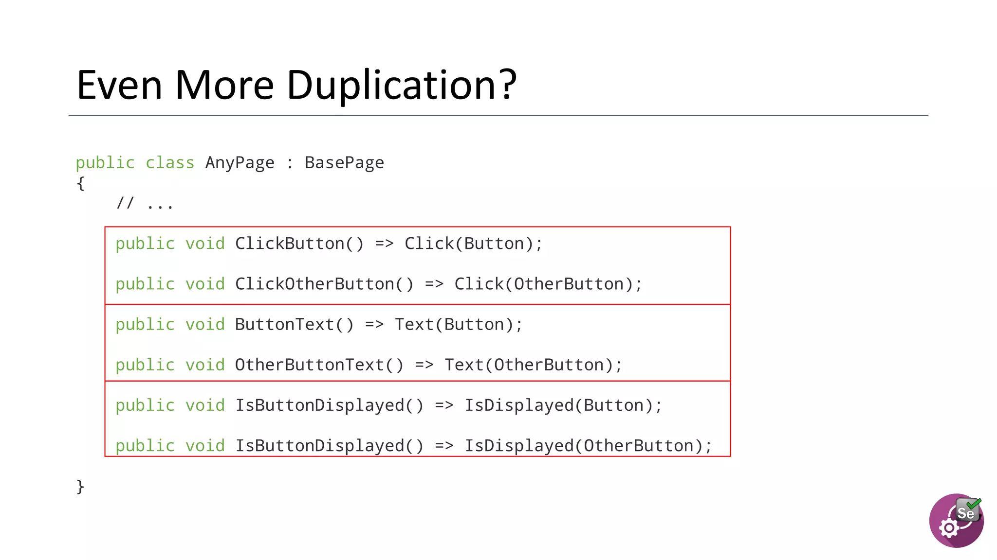 public class AnyPage : BasePage
{
// ...
public void ClickButton() => Click(Button);
public void ClickOtherButton() => Click(OtherButton);
public void ButtonText() => Text(Button);
public void OtherButtonText() => Text(OtherButton);
public void IsButtonDisplayed() => IsDisplayed(Button);
public void IsButtonDisplayed() => IsDisplayed(OtherButton);
}
 