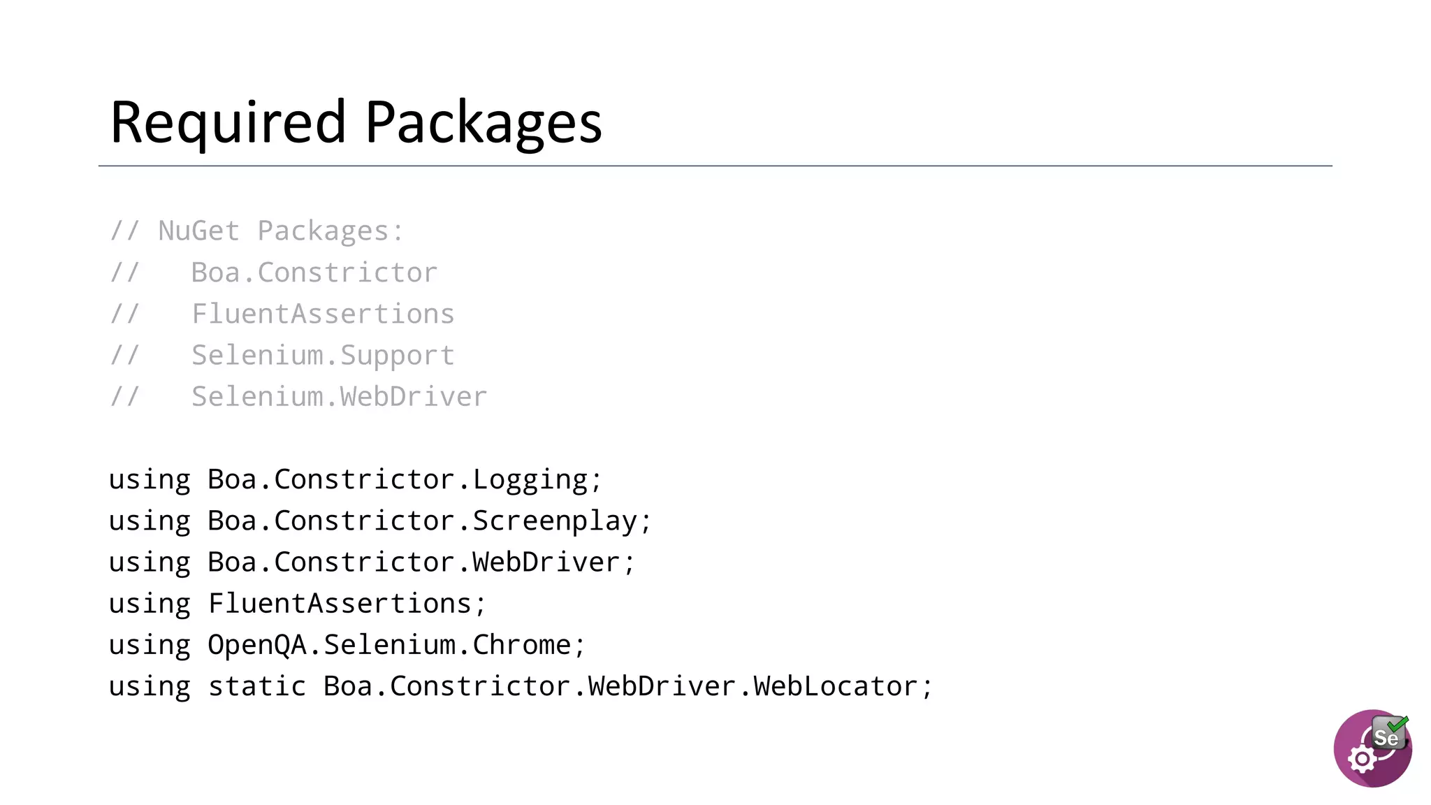 // NuGet Packages:
// Boa.Constrictor
// FluentAssertions
// Selenium.Support
// Selenium.WebDriver
using Boa.Constrictor.Logging;
using Boa.Constrictor.Screenplay;
using Boa.Constrictor.WebDriver;
using FluentAssertions;
using OpenQA.Selenium.Chrome;
using static Boa.Constrictor.WebDriver.WebLocator;
 