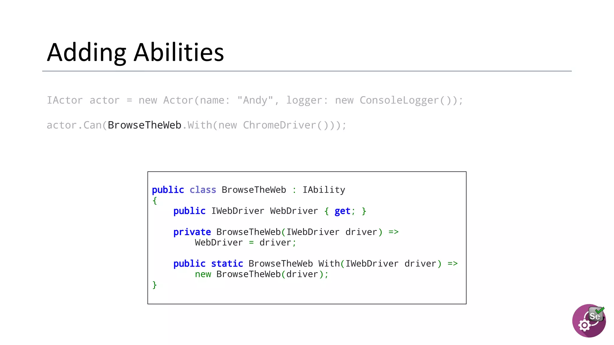 IActor actor = new Actor(name: "Andy", logger: new ConsoleLogger());
actor.Can(BrowseTheWeb.With(new ChromeDriver()));
public class BrowseTheWeb : IAbility
{
public IWebDriver WebDriver { get; }
private BrowseTheWeb(IWebDriver driver) =>
WebDriver = driver;
  public static BrowseTheWeb With(IWebDriver driver) =>
new BrowseTheWeb(driver);
}
 