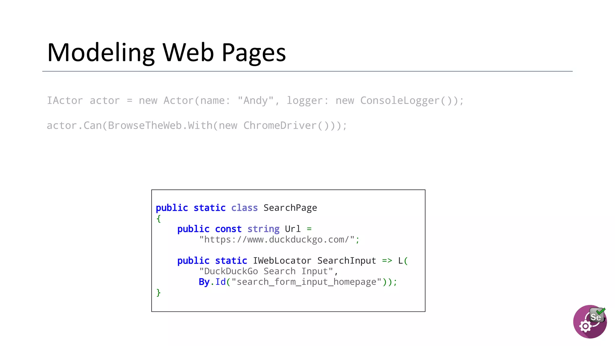 IActor actor = new Actor(name: "Andy", logger: new ConsoleLogger());
actor.Can(BrowseTheWeb.With(new ChromeDriver()));
public static class SearchPage
{
public const string Url =
"https://www.duckduckgo.com/";
  public static IWebLocator SearchInput => L(
"DuckDuckGo Search Input",
By.Id("search_form_input_homepage"));
}
 