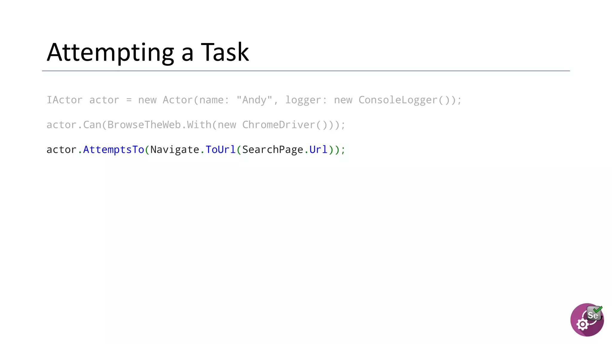 IActor actor = new Actor(name: "Andy", logger: new ConsoleLogger());
actor.Can(BrowseTheWeb.With(new ChromeDriver()));
actor.AttemptsTo(Navigate.ToUrl(SearchPage.Url));
 