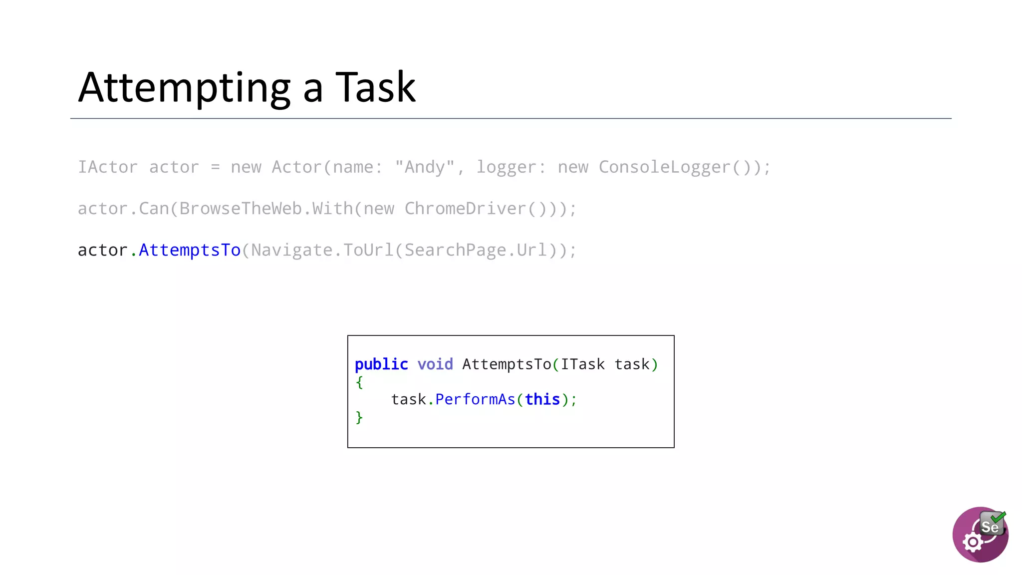 IActor actor = new Actor(name: "Andy", logger: new ConsoleLogger());
actor.Can(BrowseTheWeb.With(new ChromeDriver()));
actor.AttemptsTo(Navigate.ToUrl(SearchPage.Url));
public void AttemptsTo(ITask task)
{
task.PerformAs(this);
}
 