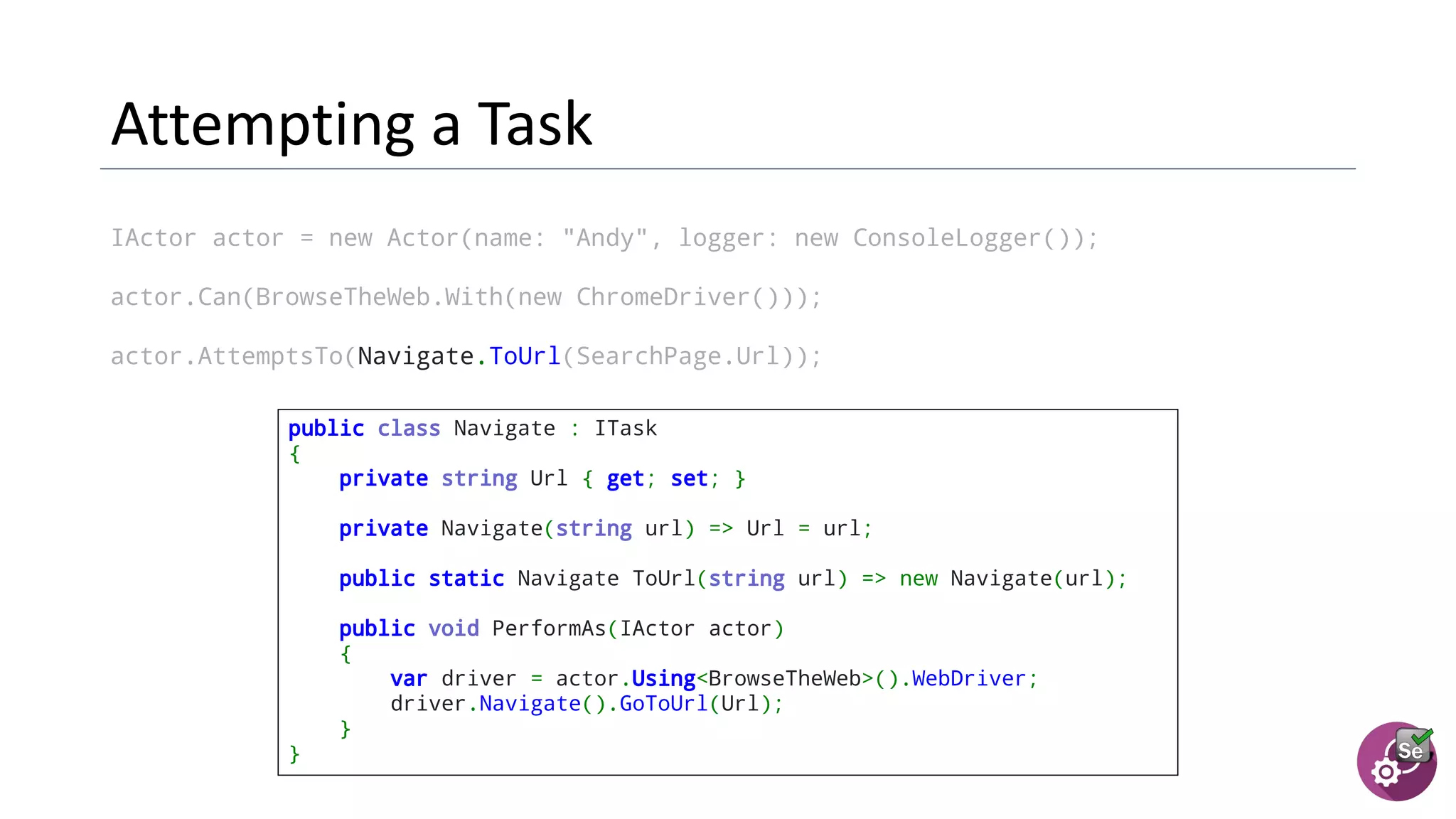 IActor actor = new Actor(name: "Andy", logger: new ConsoleLogger());
actor.Can(BrowseTheWeb.With(new ChromeDriver()));
actor.AttemptsTo(Navigate.ToUrl(SearchPage.Url));
public class Navigate : ITask
{
private string Url { get; set; }
  private Navigate(string url) => Url = url;
  public static Navigate ToUrl(string url) => new Navigate(url);
  public void PerformAs(IActor actor)
{
var driver = actor.Using<BrowseTheWeb>().WebDriver;
driver.Navigate().GoToUrl(Url);
}
}
 