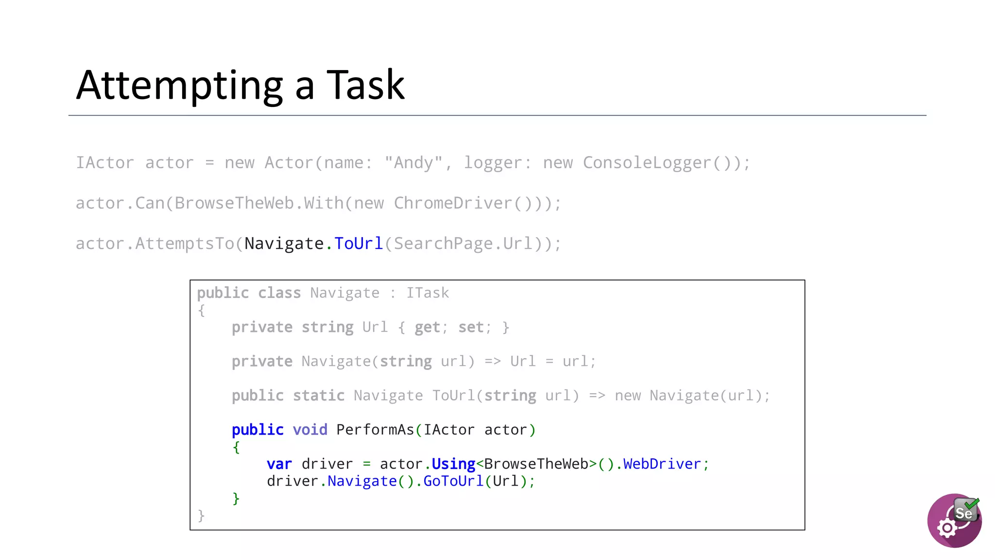 IActor actor = new Actor(name: "Andy", logger: new ConsoleLogger());
actor.Can(BrowseTheWeb.With(new ChromeDriver()));
actor.AttemptsTo(Navigate.ToUrl(SearchPage.Url));
public class Navigate : ITask
{
private string Url { get; set; }
  private Navigate(string url) => Url = url;
  public static Navigate ToUrl(string url) => new Navigate(url);
  public void PerformAs(IActor actor)
{
var driver = actor.Using<BrowseTheWeb>().WebDriver;
driver.Navigate().GoToUrl(Url);
}
}
 