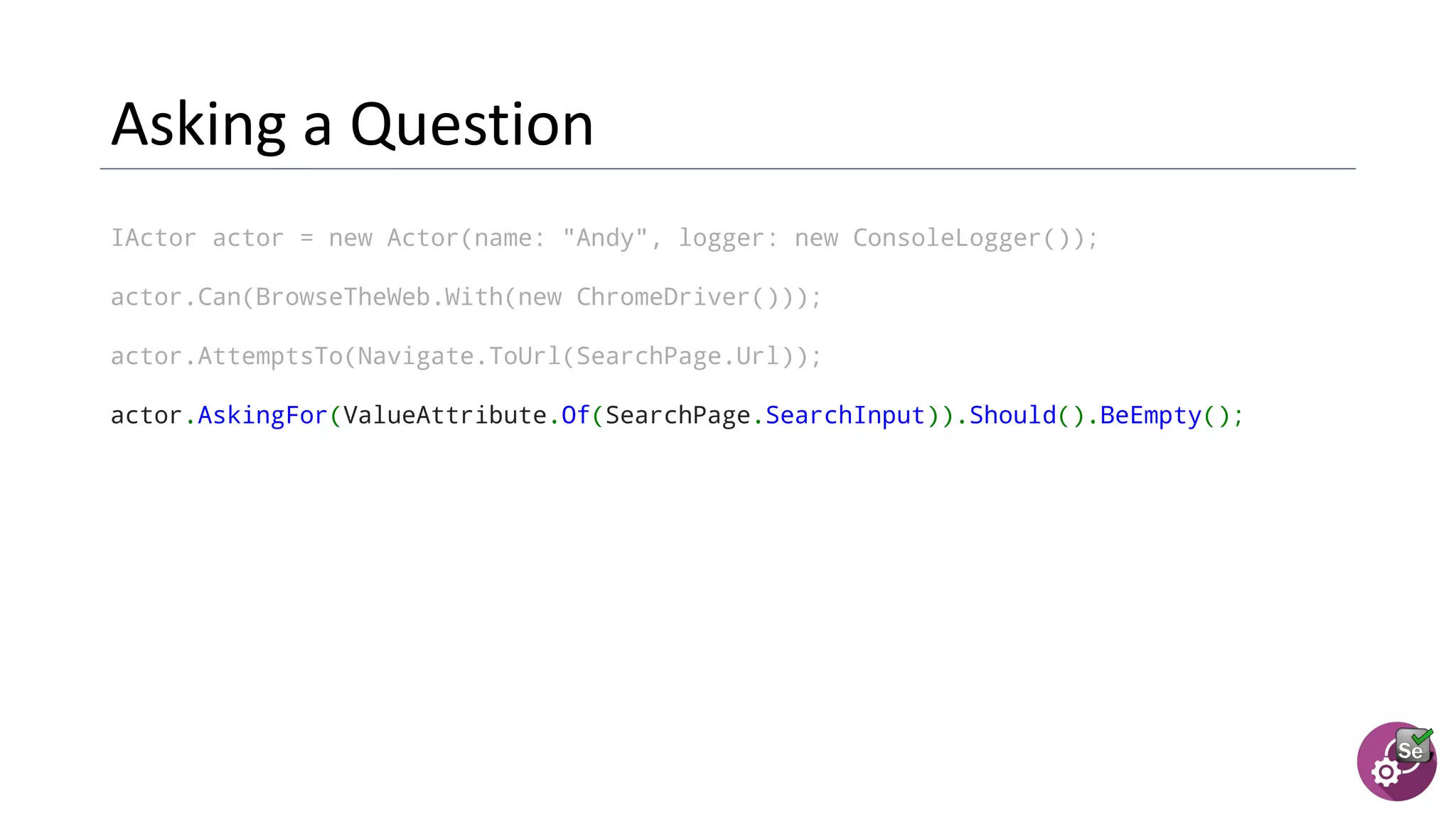 IActor actor = new Actor(name: "Andy", logger: new ConsoleLogger());
actor.Can(BrowseTheWeb.With(new ChromeDriver()));
actor.AttemptsTo(Navigate.ToUrl(SearchPage.Url));
actor.AskingFor(ValueAttribute.Of(SearchPage.SearchInput)).Should().BeEmpty();
 