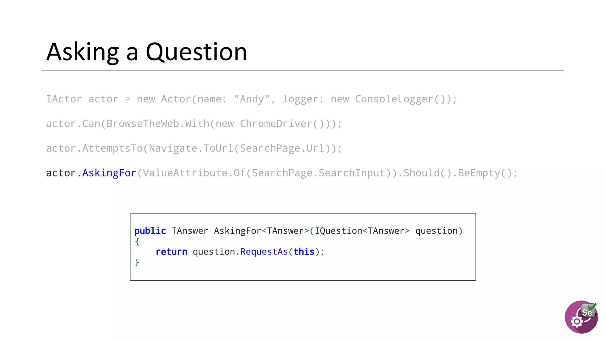 IActor actor = new Actor(name: "Andy", logger: new ConsoleLogger());
actor.Can(BrowseTheWeb.With(new ChromeDriver()));
actor.AttemptsTo(Navigate.ToUrl(SearchPage.Url));
actor.AskingFor(ValueAttribute.Of(SearchPage.SearchInput)).Should().BeEmpty();
public TAnswer AskingFor<TAnswer>(IQuestion<TAnswer> question)
{
return question.RequestAs(this);
}
 
