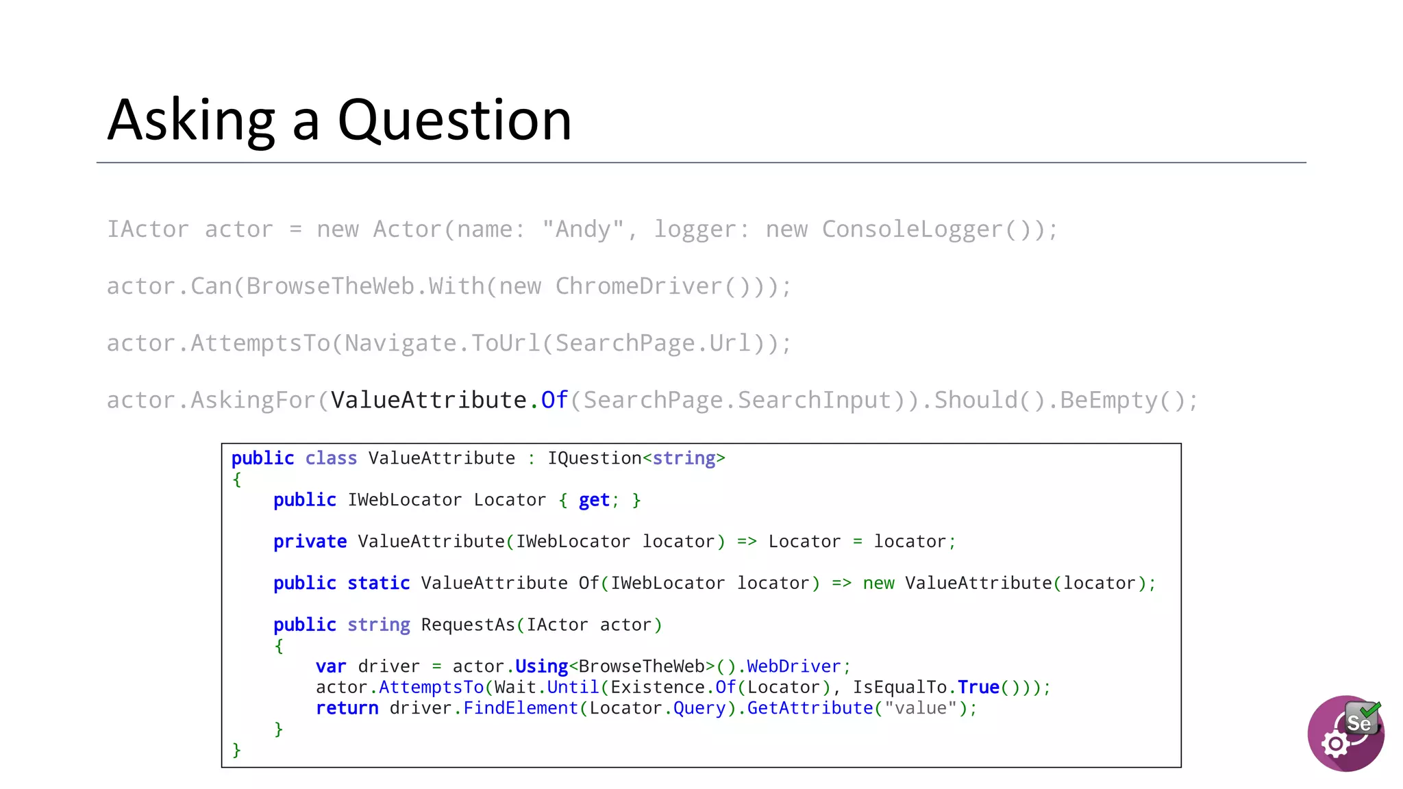IActor actor = new Actor(name: "Andy", logger: new ConsoleLogger());
actor.Can(BrowseTheWeb.With(new ChromeDriver()));
actor.AttemptsTo(Navigate.ToUrl(SearchPage.Url));
actor.AskingFor(ValueAttribute.Of(SearchPage.SearchInput)).Should().BeEmpty();
public class ValueAttribute : IQuestion<string>
{
public IWebLocator Locator { get; }
  private ValueAttribute(IWebLocator locator) => Locator = locator;
  public static ValueAttribute Of(IWebLocator locator) => new ValueAttribute(locator);
  public string RequestAs(IActor actor)
{
var driver = actor.Using<BrowseTheWeb>().WebDriver;
actor.AttemptsTo(Wait.Until(Existence.Of(Locator), IsEqualTo.True()));
return driver.FindElement(Locator.Query).GetAttribute("value");
}
}
 
