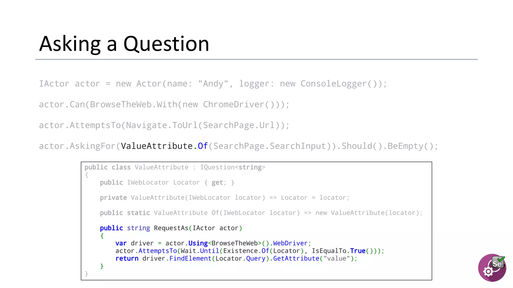 IActor actor = new Actor(name: "Andy", logger: new ConsoleLogger());
actor.Can(BrowseTheWeb.With(new ChromeDriver()));
actor.AttemptsTo(Navigate.ToUrl(SearchPage.Url));
actor.AskingFor(ValueAttribute.Of(SearchPage.SearchInput)).Should().BeEmpty();
public class ValueAttribute : IQuestion<string>
{
public IWebLocator Locator { get; }
  private ValueAttribute(IWebLocator locator) => Locator = locator;
  public static ValueAttribute Of(IWebLocator locator) => new ValueAttribute(locator);
  public string RequestAs(IActor actor)
{
var driver = actor.Using<BrowseTheWeb>().WebDriver;
actor.AttemptsTo(Wait.Until(Existence.Of(Locator), IsEqualTo.True()));
return driver.FindElement(Locator.Query).GetAttribute("value");
}
}
 