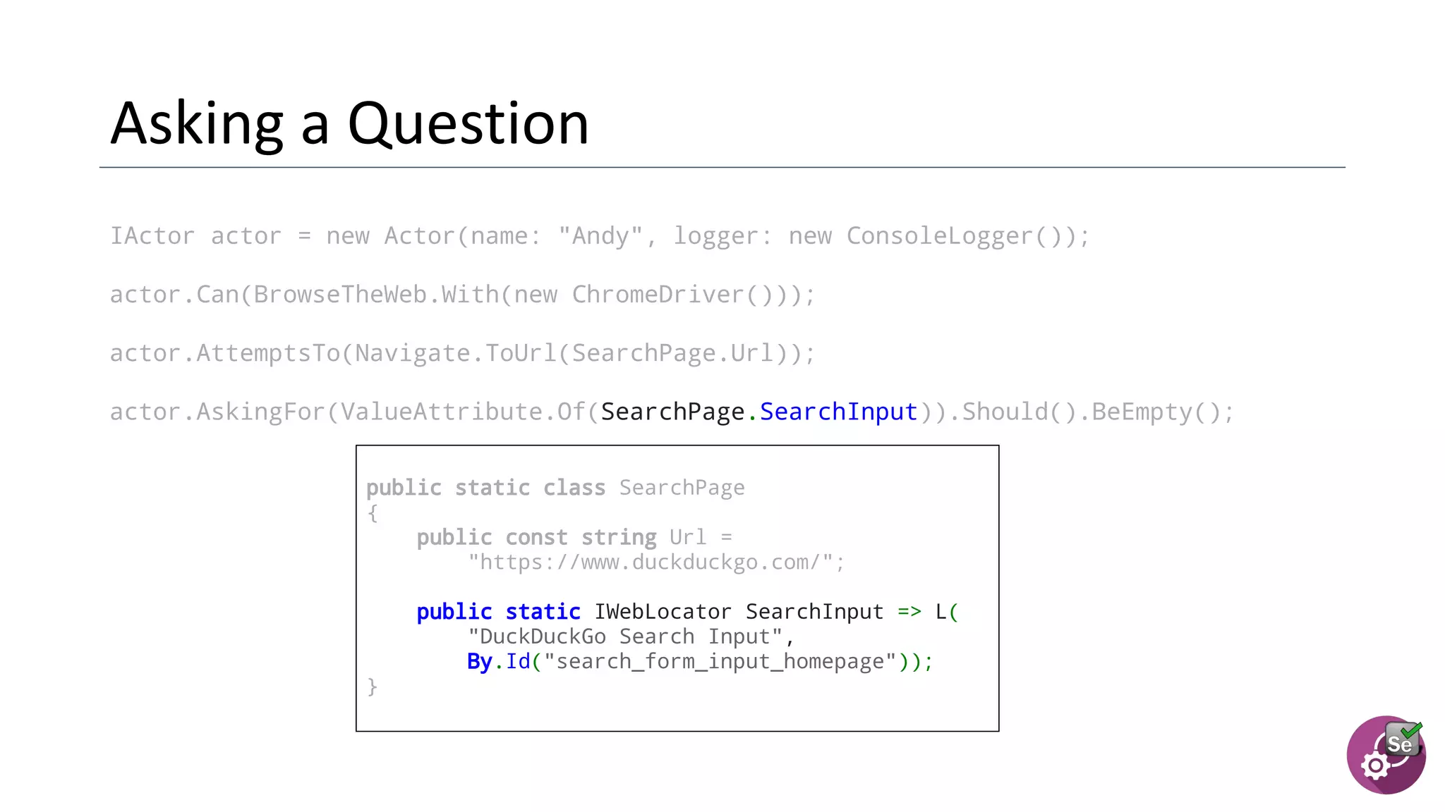 IActor actor = new Actor(name: "Andy", logger: new ConsoleLogger());
actor.Can(BrowseTheWeb.With(new ChromeDriver()));
actor.AttemptsTo(Navigate.ToUrl(SearchPage.Url));
actor.AskingFor(ValueAttribute.Of(SearchPage.SearchInput)).Should().BeEmpty();
public static class SearchPage
{
public const string Url =
"https://www.duckduckgo.com/";
  public static IWebLocator SearchInput => L(
"DuckDuckGo Search Input",
By.Id("search_form_input_homepage"));
}
 