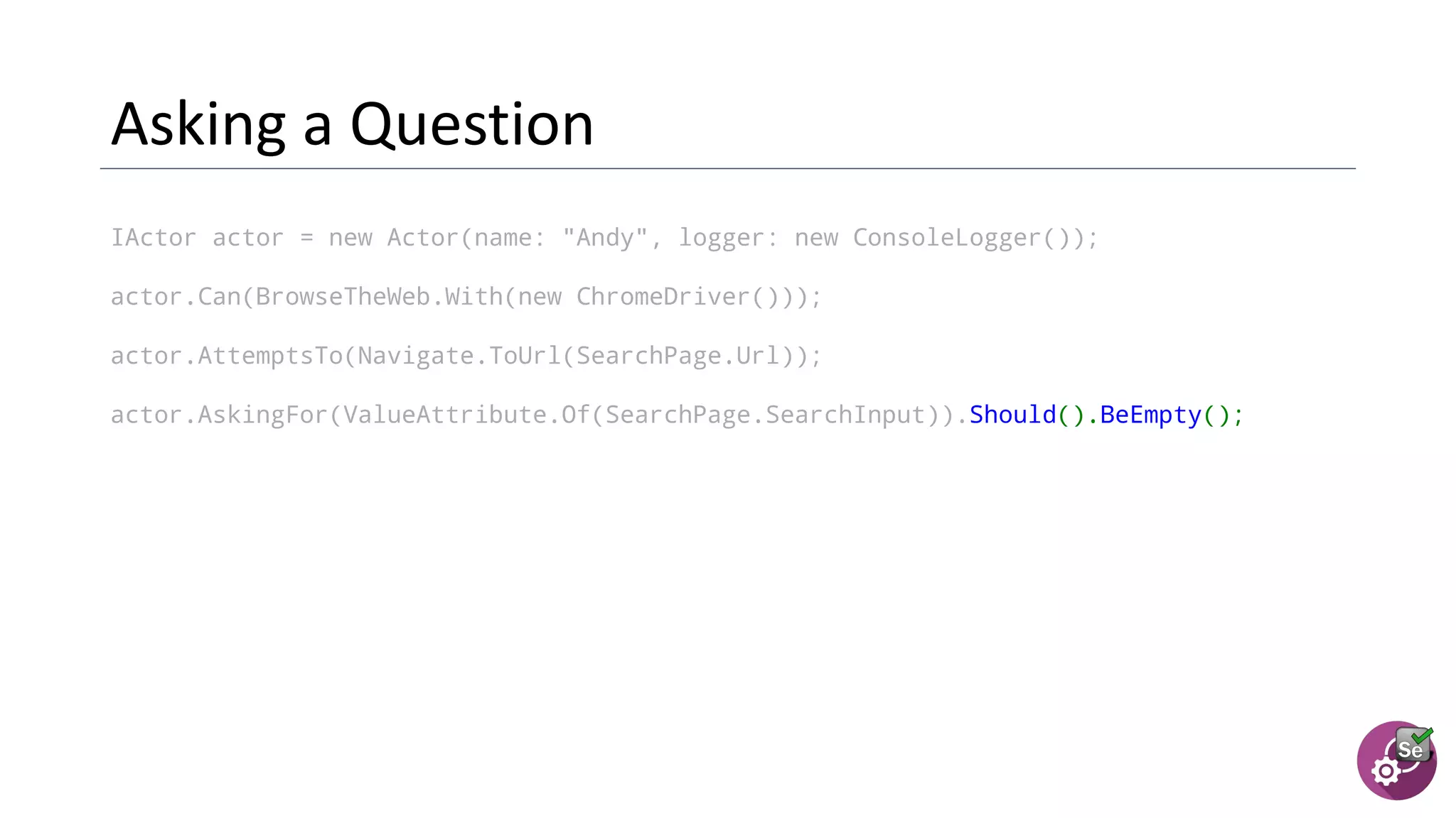 IActor actor = new Actor(name: "Andy", logger: new ConsoleLogger());
actor.Can(BrowseTheWeb.With(new ChromeDriver()));
actor.AttemptsTo(Navigate.ToUrl(SearchPage.Url));
actor.AskingFor(ValueAttribute.Of(SearchPage.SearchInput)).Should().BeEmpty();
 