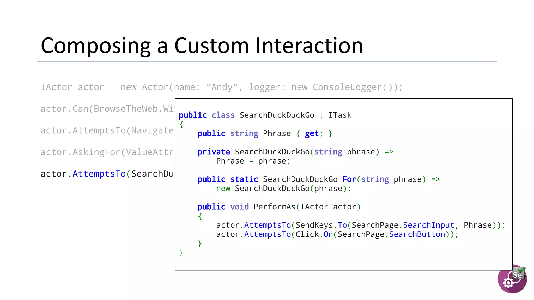 IActor actor = new Actor(name: "Andy", logger: new ConsoleLogger());
actor.Can(BrowseTheWeb.With(new ChromeDriver()));
actor.AttemptsTo(Navigate.ToUrl(SearchPage.Url));
actor.AskingFor(ValueAttribute.Of(SearchPage.SearchInput)).Should().BeEmpty();
actor.AttemptsTo(SearchDuckDuckGo.For("panda"));
public class SearchDuckDuckGo : ITask
{
public string Phrase { get; }
  private SearchDuckDuckGo(string phrase) =>
Phrase = phrase;
  public static SearchDuckDuckGo For(string phrase) =>
new SearchDuckDuckGo(phrase);
  public void PerformAs(IActor actor)
{
actor.AttemptsTo(SendKeys.To(SearchPage.SearchInput, Phrase));
actor.AttemptsTo(Click.On(SearchPage.SearchButton));
}
}
 