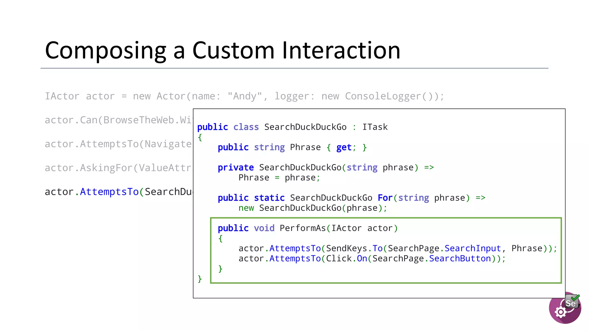 IActor actor = new Actor(name: "Andy", logger: new ConsoleLogger());
actor.Can(BrowseTheWeb.With(new ChromeDriver()));
actor.AttemptsTo(Navigate.ToUrl(SearchPage.Url));
actor.AskingFor(ValueAttribute.Of(SearchPage.SearchInput)).Should().BeEmpty();
actor.AttemptsTo(SearchDuckDuckGo.For("panda"));
public class SearchDuckDuckGo : ITask
{
public string Phrase { get; }
  private SearchDuckDuckGo(string phrase) =>
Phrase = phrase;
  public static SearchDuckDuckGo For(string phrase) =>
new SearchDuckDuckGo(phrase);
  public void PerformAs(IActor actor)
{
actor.AttemptsTo(SendKeys.To(SearchPage.SearchInput, Phrase));
actor.AttemptsTo(Click.On(SearchPage.SearchButton));
}
}
 