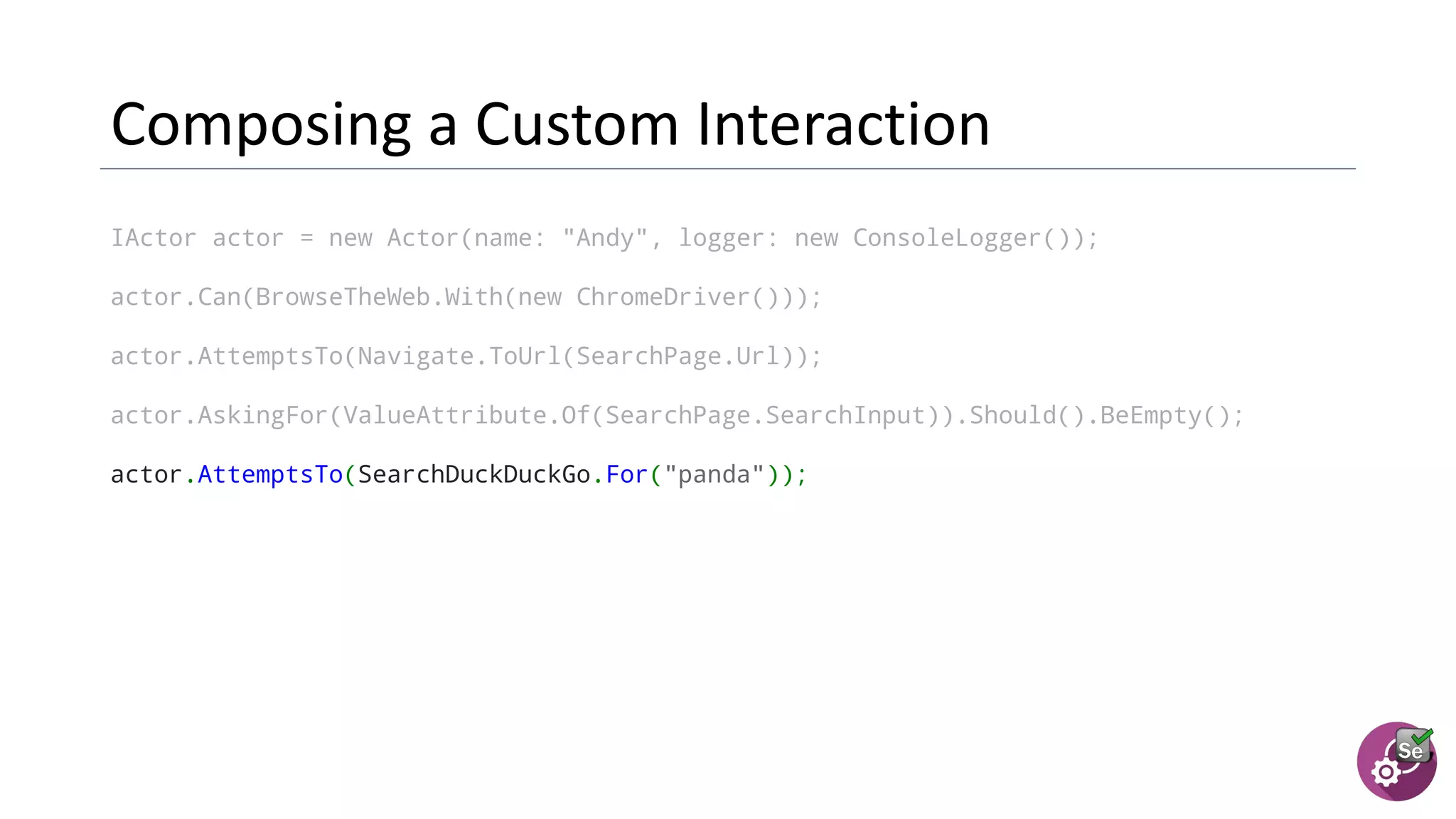 IActor actor = new Actor(name: "Andy", logger: new ConsoleLogger());
actor.Can(BrowseTheWeb.With(new ChromeDriver()));
actor.AttemptsTo(Navigate.ToUrl(SearchPage.Url));
actor.AskingFor(ValueAttribute.Of(SearchPage.SearchInput)).Should().BeEmpty();
actor.AttemptsTo(SearchDuckDuckGo.For("panda"));
 