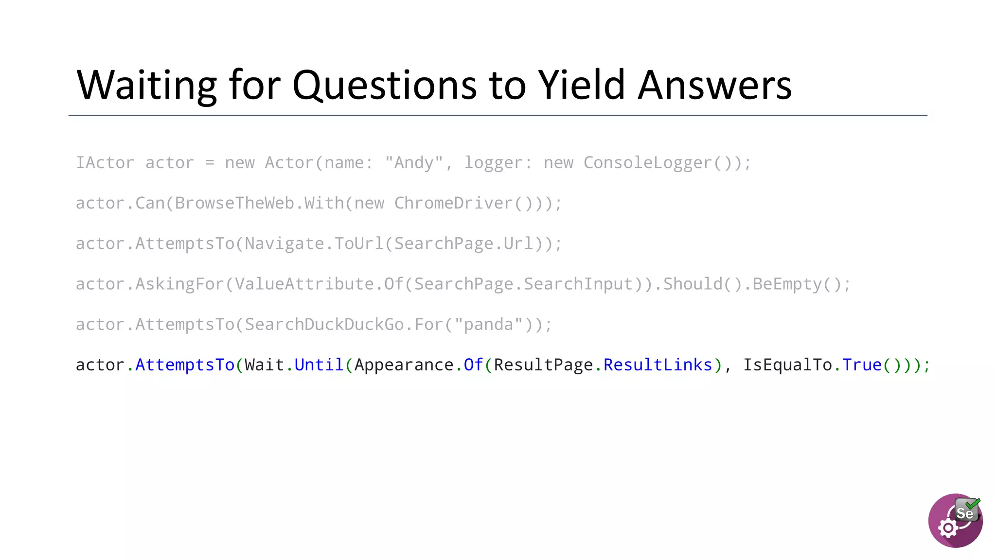 IActor actor = new Actor(name: "Andy", logger: new ConsoleLogger());
actor.Can(BrowseTheWeb.With(new ChromeDriver()));
actor.AttemptsTo(Navigate.ToUrl(SearchPage.Url));
actor.AskingFor(ValueAttribute.Of(SearchPage.SearchInput)).Should().BeEmpty();
actor.AttemptsTo(SearchDuckDuckGo.For("panda"));
actor.AttemptsTo(Wait.Until(Appearance.Of(ResultPage.ResultLinks), IsEqualTo.True()));
 