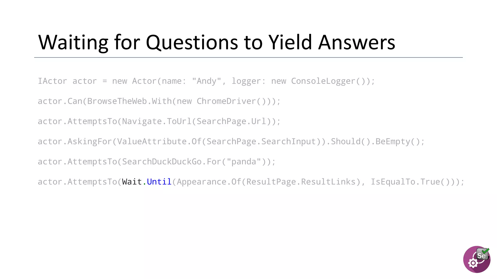 IActor actor = new Actor(name: "Andy", logger: new ConsoleLogger());
actor.Can(BrowseTheWeb.With(new ChromeDriver()));
actor.AttemptsTo(Navigate.ToUrl(SearchPage.Url));
actor.AskingFor(ValueAttribute.Of(SearchPage.SearchInput)).Should().BeEmpty();
actor.AttemptsTo(SearchDuckDuckGo.For("panda"));
actor.AttemptsTo(Wait.Until(Appearance.Of(ResultPage.ResultLinks), IsEqualTo.True()));
 