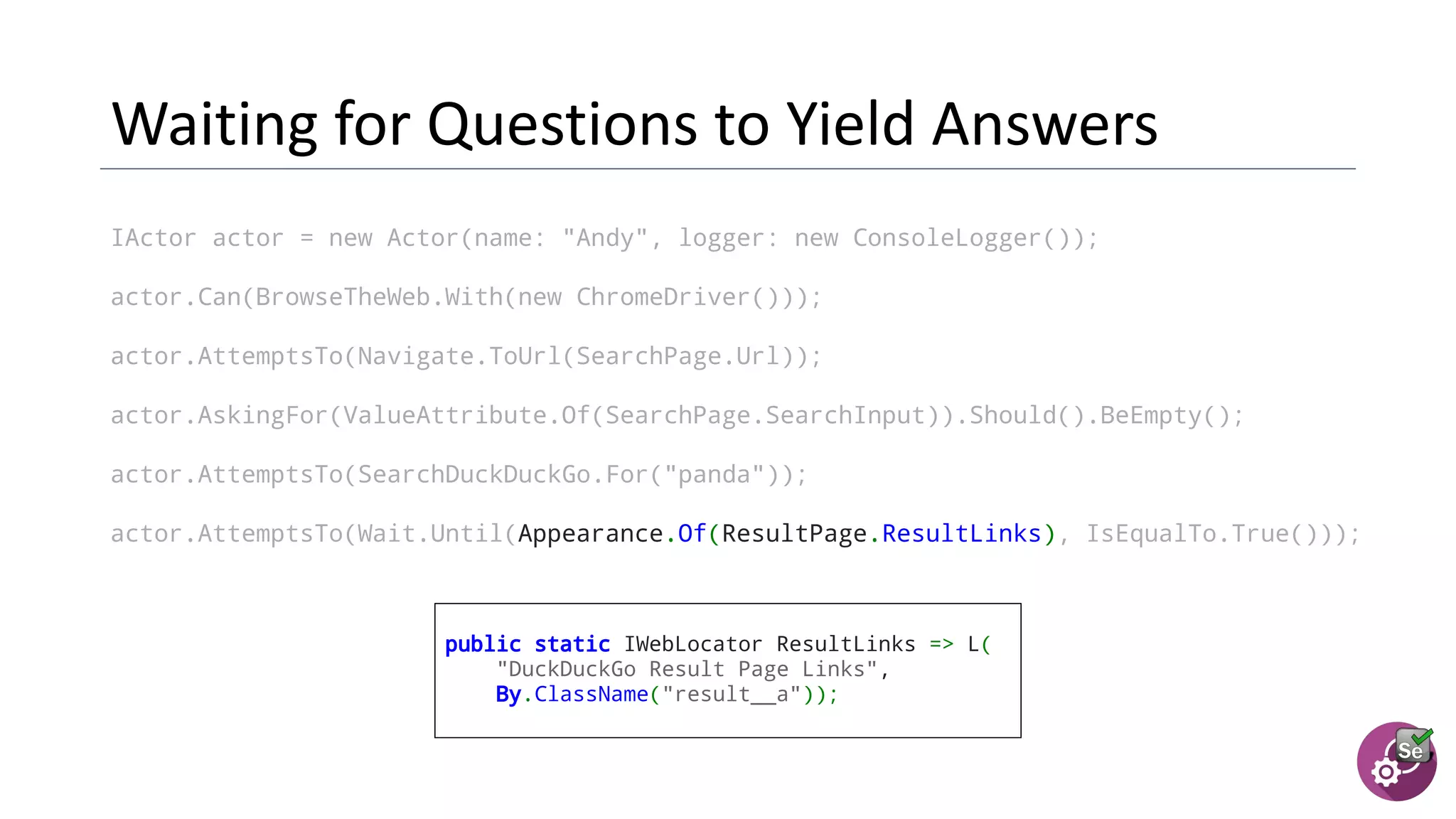 IActor actor = new Actor(name: "Andy", logger: new ConsoleLogger());
actor.Can(BrowseTheWeb.With(new ChromeDriver()));
actor.AttemptsTo(Navigate.ToUrl(SearchPage.Url));
actor.AskingFor(ValueAttribute.Of(SearchPage.SearchInput)).Should().BeEmpty();
actor.AttemptsTo(SearchDuckDuckGo.For("panda"));
actor.AttemptsTo(Wait.Until(Appearance.Of(ResultPage.ResultLinks), IsEqualTo.True()));
public static IWebLocator ResultLinks => L(
"DuckDuckGo Result Page Links",
By.ClassName("result__a"));
 