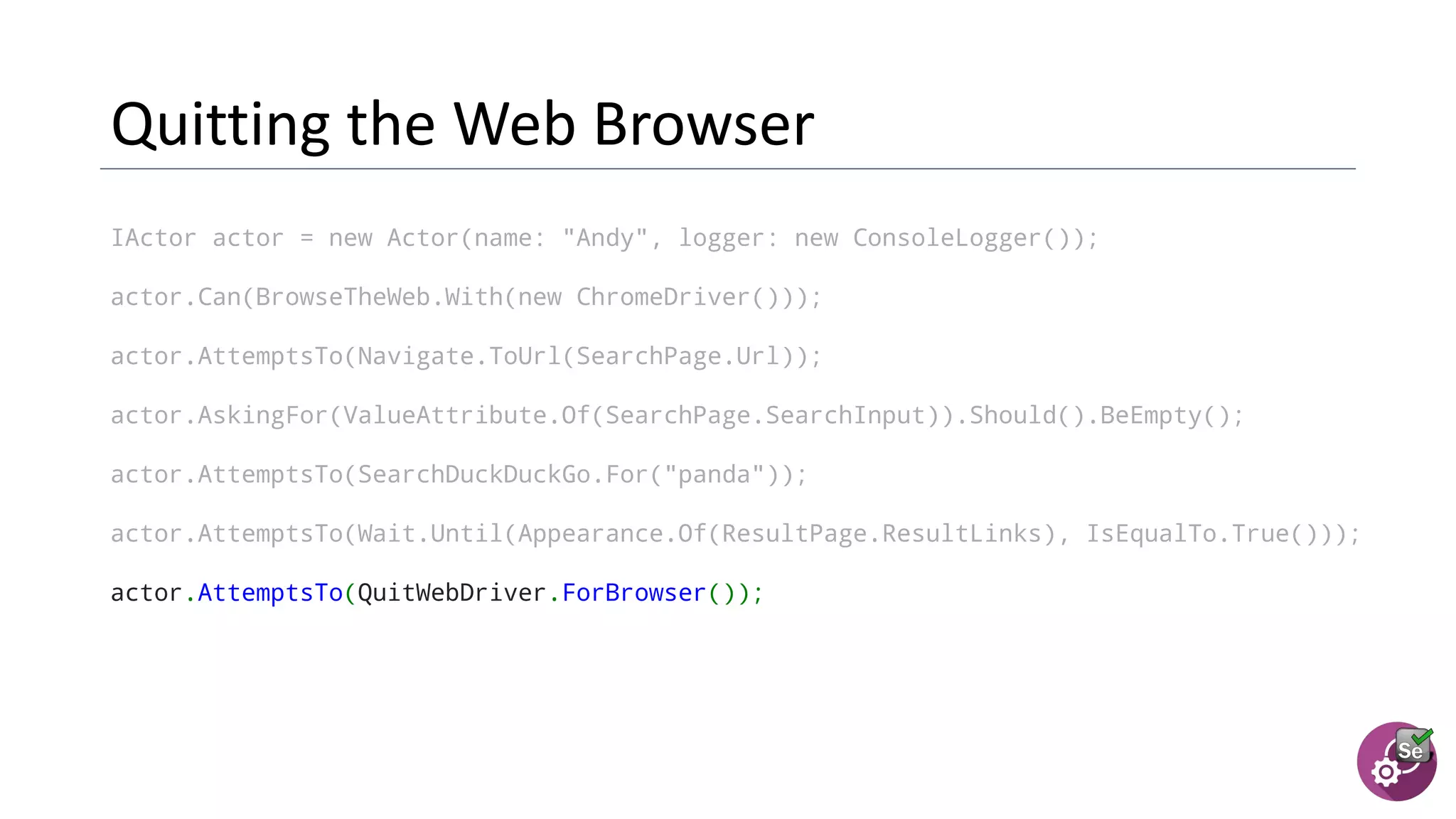 IActor actor = new Actor(name: "Andy", logger: new ConsoleLogger());
actor.Can(BrowseTheWeb.With(new ChromeDriver()));
actor.AttemptsTo(Navigate.ToUrl(SearchPage.Url));
actor.AskingFor(ValueAttribute.Of(SearchPage.SearchInput)).Should().BeEmpty();
actor.AttemptsTo(SearchDuckDuckGo.For("panda"));
actor.AttemptsTo(Wait.Until(Appearance.Of(ResultPage.ResultLinks), IsEqualTo.True()));
actor.AttemptsTo(QuitWebDriver.ForBrowser());
 