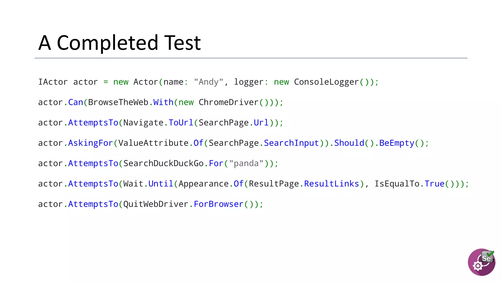 IActor actor = new Actor(name: "Andy", logger: new ConsoleLogger());
actor.Can(BrowseTheWeb.With(new ChromeDriver()));
actor.AttemptsTo(Navigate.ToUrl(SearchPage.Url));
actor.AskingFor(ValueAttribute.Of(SearchPage.SearchInput)).Should().BeEmpty();
actor.AttemptsTo(SearchDuckDuckGo.For("panda"));
actor.AttemptsTo(Wait.Until(Appearance.Of(ResultPage.ResultLinks), IsEqualTo.True()));
actor.AttemptsTo(QuitWebDriver.ForBrowser());
 