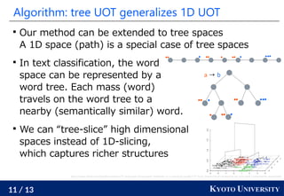 11 / 13 KYOTO UNIVERSITY
Algorithm: tree UOT generalizes 1D UOT

Our method can be extended to tree spaces
A 1D space (path) is a special case of tree spaces

In text classification, the word
space can be represented by a
word tree. Each mass (word)
travels on the word tree to a
nearby (semantically similar) word.

We can “tree-slice” high dimensional
spaces instead of 1D-slicing,
which captures richer structures
http://www.sthda.com/english/articles/31-principal-component-methods-in-r-practical-guide/117-hcpc-hierarchical-clustering-on-principal-components-essentials/
a → b
 