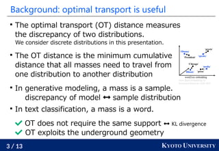 3 / 13 KYOTO UNIVERSITY
Background: optimal transport is useful

The optimal transport (OT) distance measures
the discrepancy of two distributions.
We consider discrete distributions in this presentation.

The OT distance is the minimum cumulative
distance that all masses need to travel from
one distribution to another distribution

In generative modeling, a mass is a sample.
discrepancy of model  sample distribution

In text classification, a mass is a word.
 OT does not require the same support  KL divergence
 OT exploits the underground geometry
From Word Embeddings To
Document Distances, ICML 2015
 
