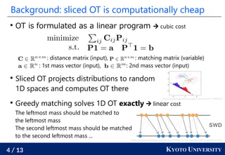 4 / 13 KYOTO UNIVERSITY
Background: sliced OT is computationally cheap

OT is formulated as a linear program  cubic cost

Sliced OT projects distributions to random
1D spaces and computes OT there

Greedy matching solves 1D OT exactly  linear cost
: distance matrix (input), : matching matrix (variable)
: 1st mass vector (input), : 2nd mass vector (input)
The leftmost mass should be matched to
the leftmost mass
The second leftmost mass should be matched
to the second leftmost mass ...
https://www.programmersought.com/article/67174999352/
https://analyticsindiamag.com/how-to-establish-domain-transferability-in-neural-models/
 
