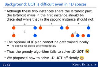 8 / 13 KYOTO UNIVERSITY
Background: UOT is difficult even in 1D spaces

Although these two instances share the leftmost part,
the leftmost mass in the first instance should be
discarded while that in the second instance should not

The optimal UOT plan cannot be determined locally
 The optimal OT plan is determined locally

Thus the greedy algorithm fails to solve 1D UOT

We proposed how to solve 1D UOT efficiently
λ λ λ
λ ε
 