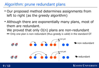 9 / 13 KYOTO UNIVERSITY
Algorithm: prune redundant plans

Our proposed method determines assignments from
left to right (as the greedy algorithm)

Although there are exponentially many plans, most of
them are redundant.
We proved that only O(n) plans are non-redundant
 Only one plan is non-redundant (thus greedy is valid) in the standard OT
not yet
not yet
 non redundant
 redundant
 