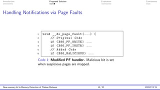 Introduction Proposed Solution Evaluation Conclusions
Handling Notifications via Page Faults
1 void __do_page_fault (...) {
2 // Original Code
3 if (X86_PF_WRITE) ...
4 if (X86_PF_INSTR) ...
5 // Added Code
6 if (X86_MALICIOUS) ...
Code 1: Modified PF handler. Malicious bit is set
when suspicious pages are mapped.
Near-memory & In-Memory Detection of Fileless Malware 13 / 23 MEMSYS’20
 