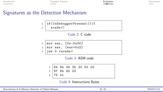 Introduction Proposed Solution Evaluation Conclusions
Signatures as the Detection Mechanism
1 if( IsDebuggerPresent ()){
2 evade ()
Code 2: C code
1 mov eax , [fs:0x30]
2 mov eax , [eax+0x2]
3 jne 0 <evade >
Code 3: ASM code
1 64 8b 04 25 30 00 00
2 67 8b 40 02
3 75 e1
Code 4: Instructions Bytes
Near-memory & In-Memory Detection of Fileless Malware 16 / 23 MEMSYS’20
 