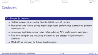 Introduction Proposed Solution Evaluation Conclusions
Conclusions
Challenges & Lessons
Fileless malware is a growing hard-to-detect class of threats.
Traditional AntiViruses (AVs) impose significant performance overhead to perform
memory scans.
In-memory and Near-memory AVs helps reducing AV’s performance overheads.
The more complex the matching mechanism, the greater the performance
overhead.
MINI-ME as platform for future developments.
Near-memory & In-Memory Detection of Fileless Malware 22 / 23 MEMSYS’20
 