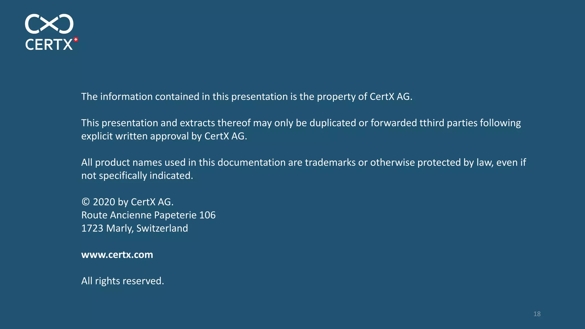 The information contained in this presentation is the property of CertX AG.
This presentation and extracts thereof may only be duplicated or forwarded tthird parties following
explicit written approval by CertX AG.
All product names used in this documentation are trademarks or otherwise protected by law, even if
not specifically indicated.
© 2020 by CertX AG.
Route Ancienne Papeterie 106
1723 Marly, Switzerland
www.certx.com
All rights reserved.
18
 