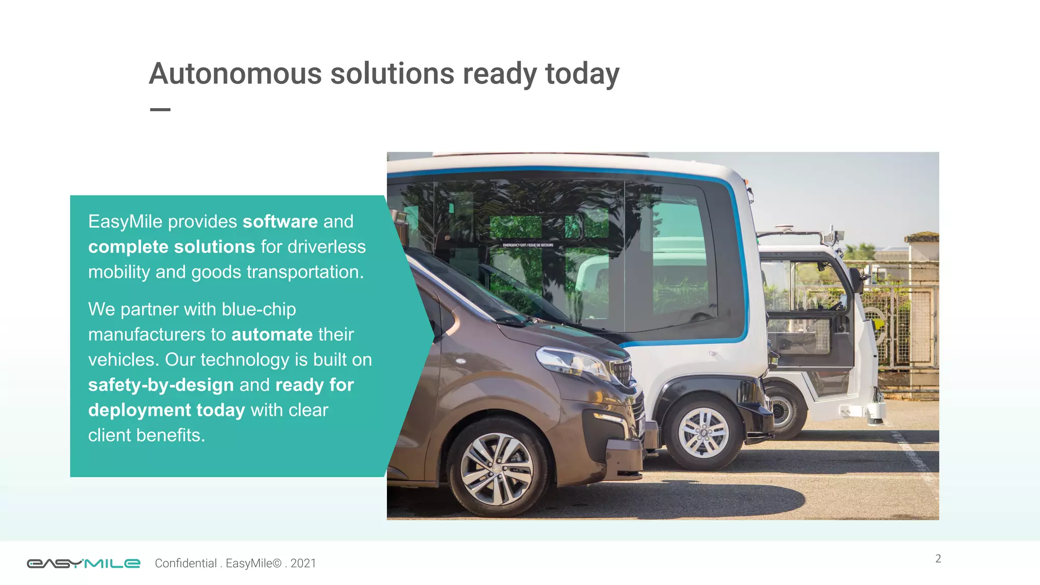 2
Conﬁdential . EasyMile© . 2021
Autonomous solutions ready today
—
EasyMile provides software and
complete solutions for driverless
mobility and goods transportation.
We partner with blue-chip
manufacturers to automate their
vehicles. Our technology is built on
safety-by-design and ready for
deployment today with clear
client benefits.
 