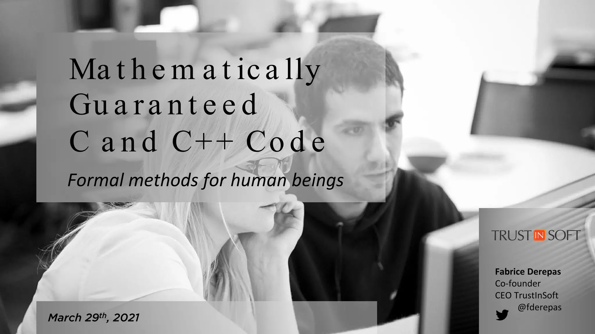 March 29th, 2021
Ma t h e m a t ica lly
Gu a ra n t e e d
C a n d C++ Co d e
Fabrice Derepas
Co-founder
CEO TrustInSoft
@fderepas
Formal methods for human beings
 