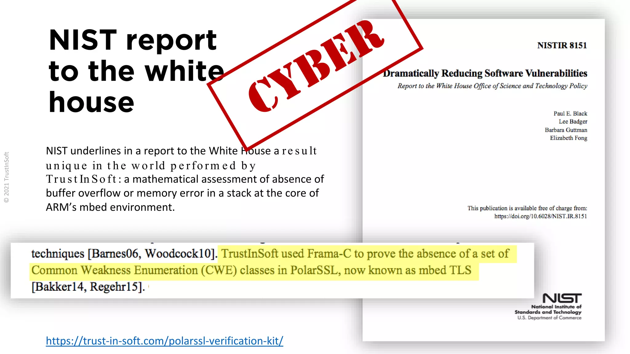 NIST report
to the white
house
NIST underlines in a report to the White House a re s u lt
u n iq u e in t h e w o rld p e rfo rm e d b y
Tru s t In So ft : a mathematical assessment of absence of
buffer overflow or memory error in a stack at the core of
ARM’s mbed environment.
https://trust-in-soft.com/polarssl-verification-kit/
 